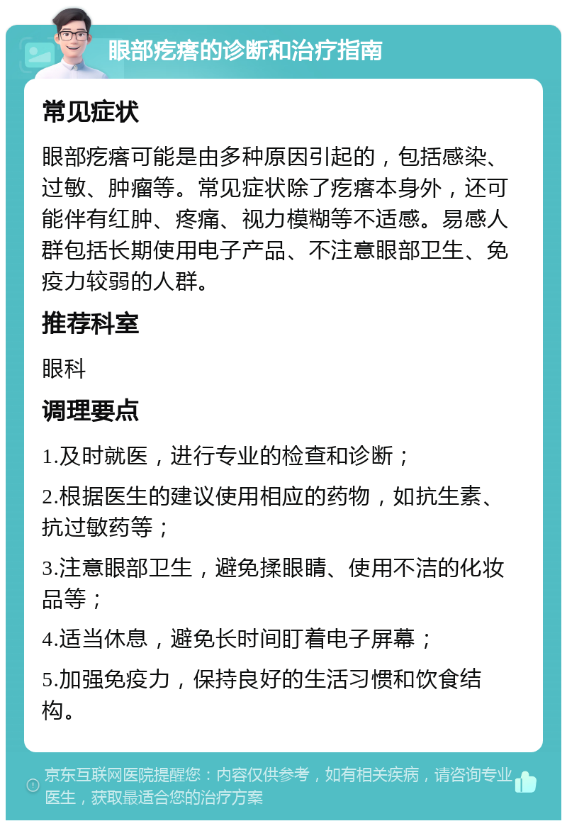 眼部疙瘩的诊断和治疗指南 常见症状 眼部疙瘩可能是由多种原因引起的，包括感染、过敏、肿瘤等。常见症状除了疙瘩本身外，还可能伴有红肿、疼痛、视力模糊等不适感。易感人群包括长期使用电子产品、不注意眼部卫生、免疫力较弱的人群。 推荐科室 眼科 调理要点 1.及时就医，进行专业的检查和诊断； 2.根据医生的建议使用相应的药物，如抗生素、抗过敏药等； 3.注意眼部卫生，避免揉眼睛、使用不洁的化妆品等； 4.适当休息，避免长时间盯着电子屏幕； 5.加强免疫力，保持良好的生活习惯和饮食结构。