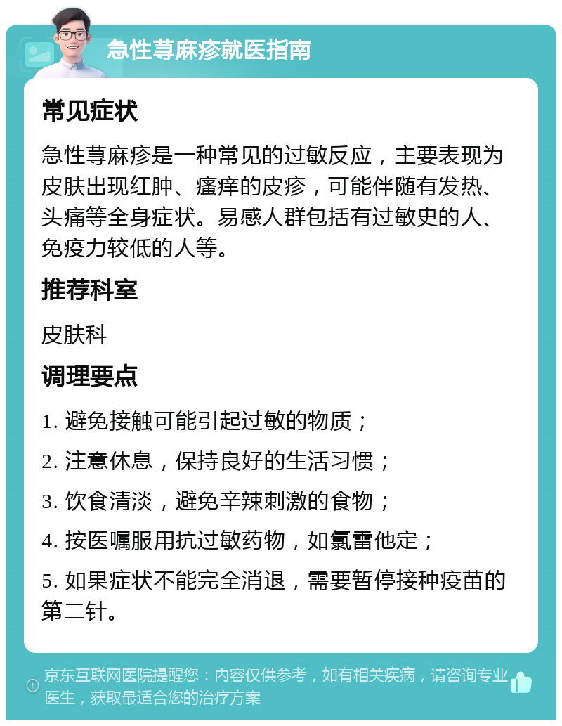 急性荨麻疹就医指南 常见症状 急性荨麻疹是一种常见的过敏反应，主要表现为皮肤出现红肿、瘙痒的皮疹，可能伴随有发热、头痛等全身症状。易感人群包括有过敏史的人、免疫力较低的人等。 推荐科室 皮肤科 调理要点 1. 避免接触可能引起过敏的物质； 2. 注意休息，保持良好的生活习惯； 3. 饮食清淡，避免辛辣刺激的食物； 4. 按医嘱服用抗过敏药物，如氯雷他定； 5. 如果症状不能完全消退，需要暂停接种疫苗的第二针。