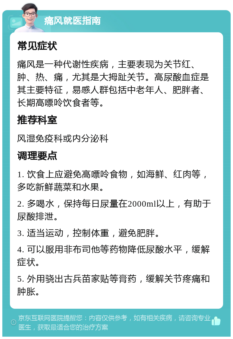 痛风就医指南 常见症状 痛风是一种代谢性疾病，主要表现为关节红、肿、热、痛，尤其是大拇趾关节。高尿酸血症是其主要特征，易感人群包括中老年人、肥胖者、长期高嘌呤饮食者等。 推荐科室 风湿免疫科或内分泌科 调理要点 1. 饮食上应避免高嘌呤食物，如海鲜、红肉等，多吃新鲜蔬菜和水果。 2. 多喝水，保持每日尿量在2000ml以上，有助于尿酸排泄。 3. 适当运动，控制体重，避免肥胖。 4. 可以服用非布司他等药物降低尿酸水平，缓解症状。 5. 外用骁出古兵苗家贴等膏药，缓解关节疼痛和肿胀。