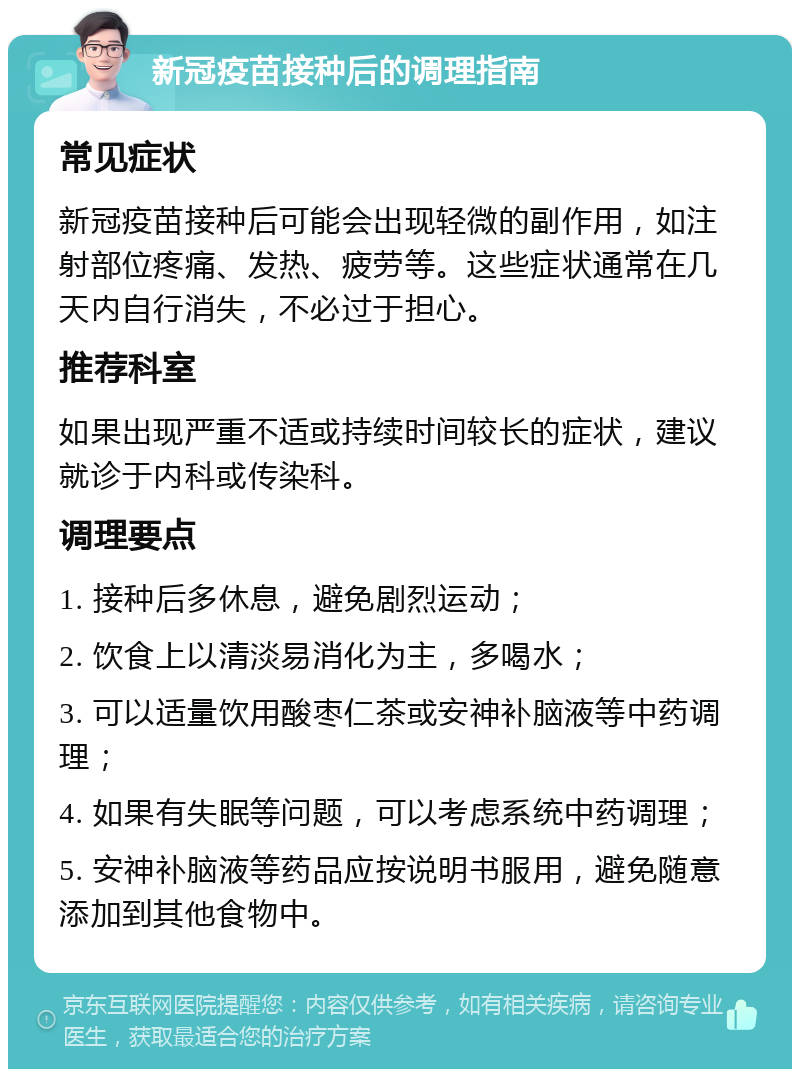 新冠疫苗接种后的调理指南 常见症状 新冠疫苗接种后可能会出现轻微的副作用，如注射部位疼痛、发热、疲劳等。这些症状通常在几天内自行消失，不必过于担心。 推荐科室 如果出现严重不适或持续时间较长的症状，建议就诊于内科或传染科。 调理要点 1. 接种后多休息，避免剧烈运动； 2. 饮食上以清淡易消化为主，多喝水； 3. 可以适量饮用酸枣仁茶或安神补脑液等中药调理； 4. 如果有失眠等问题，可以考虑系统中药调理； 5. 安神补脑液等药品应按说明书服用，避免随意添加到其他食物中。