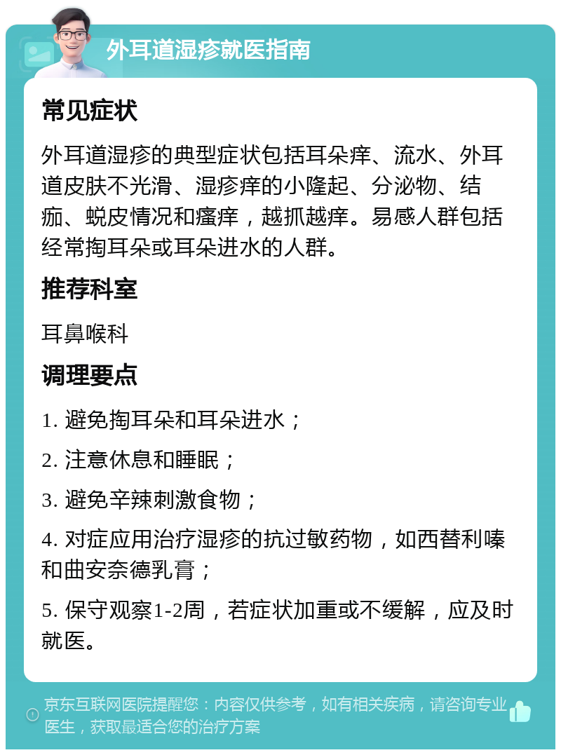 外耳道湿疹就医指南 常见症状 外耳道湿疹的典型症状包括耳朵痒、流水、外耳道皮肤不光滑、湿疹痒的小隆起、分泌物、结痂、蜕皮情况和瘙痒，越抓越痒。易感人群包括经常掏耳朵或耳朵进水的人群。 推荐科室 耳鼻喉科 调理要点 1. 避免掏耳朵和耳朵进水； 2. 注意休息和睡眠； 3. 避免辛辣刺激食物； 4. 对症应用治疗湿疹的抗过敏药物，如西替利嗪和曲安奈德乳膏； 5. 保守观察1-2周，若症状加重或不缓解，应及时就医。