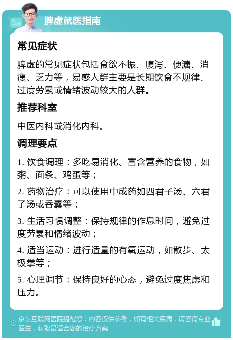 脾虚就医指南 常见症状 脾虚的常见症状包括食欲不振、腹泻、便溏、消瘦、乏力等，易感人群主要是长期饮食不规律、过度劳累或情绪波动较大的人群。 推荐科室 中医内科或消化内科。 调理要点 1. 饮食调理：多吃易消化、富含营养的食物，如粥、面条、鸡蛋等； 2. 药物治疗：可以使用中成药如四君子汤、六君子汤或香囊等； 3. 生活习惯调整：保持规律的作息时间，避免过度劳累和情绪波动； 4. 适当运动：进行适量的有氧运动，如散步、太极拳等； 5. 心理调节：保持良好的心态，避免过度焦虑和压力。