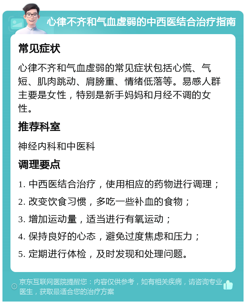 心律不齐和气血虚弱的中西医结合治疗指南 常见症状 心律不齐和气血虚弱的常见症状包括心慌、气短、肌肉跳动、肩膀重、情绪低落等。易感人群主要是女性，特别是新手妈妈和月经不调的女性。 推荐科室 神经内科和中医科 调理要点 1. 中西医结合治疗，使用相应的药物进行调理； 2. 改变饮食习惯，多吃一些补血的食物； 3. 增加运动量，适当进行有氧运动； 4. 保持良好的心态，避免过度焦虑和压力； 5. 定期进行体检，及时发现和处理问题。