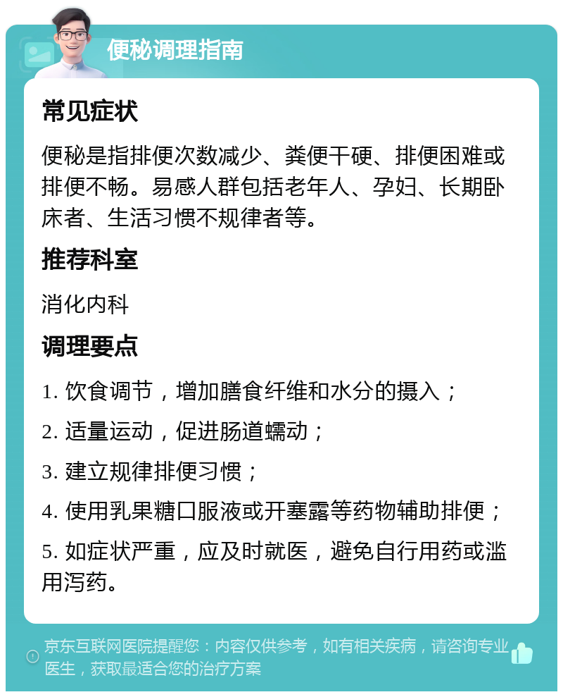 便秘调理指南 常见症状 便秘是指排便次数减少、粪便干硬、排便困难或排便不畅。易感人群包括老年人、孕妇、长期卧床者、生活习惯不规律者等。 推荐科室 消化内科 调理要点 1. 饮食调节，增加膳食纤维和水分的摄入； 2. 适量运动，促进肠道蠕动； 3. 建立规律排便习惯； 4. 使用乳果糖口服液或开塞露等药物辅助排便； 5. 如症状严重，应及时就医，避免自行用药或滥用泻药。