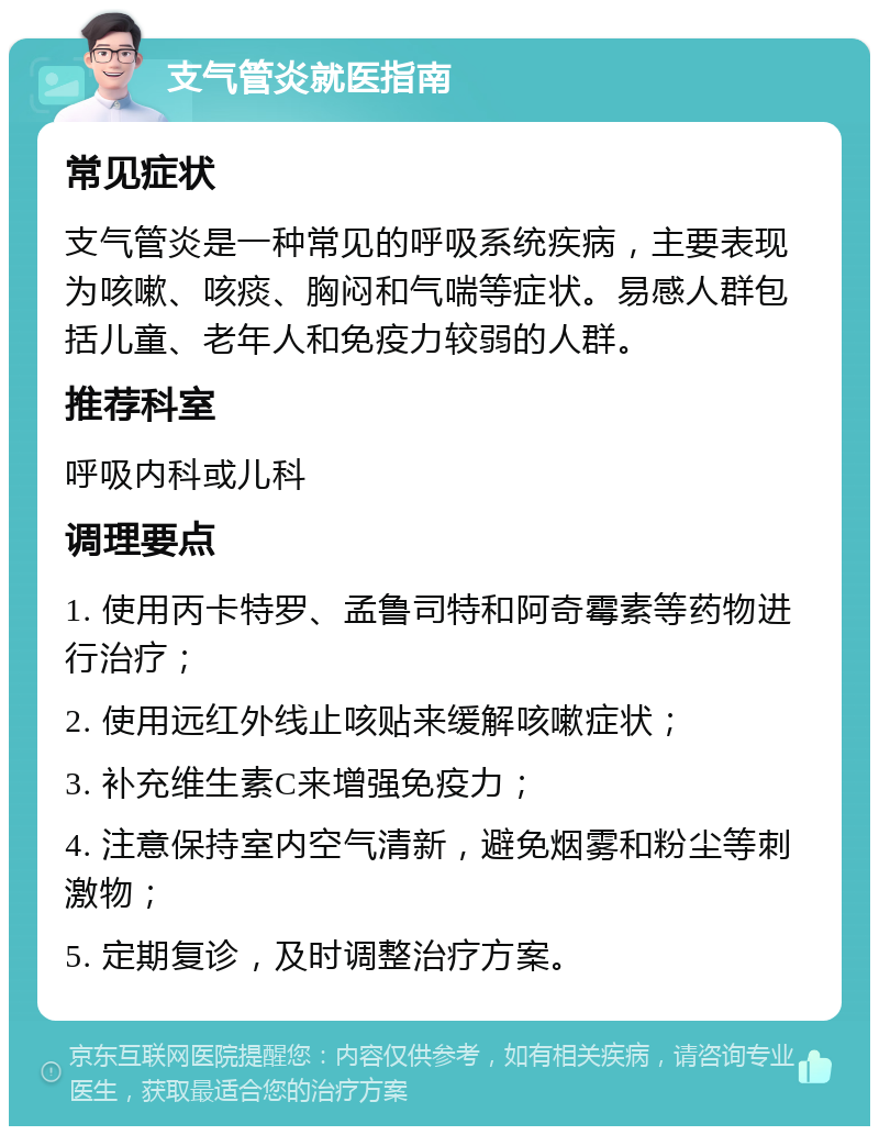 支气管炎就医指南 常见症状 支气管炎是一种常见的呼吸系统疾病，主要表现为咳嗽、咳痰、胸闷和气喘等症状。易感人群包括儿童、老年人和免疫力较弱的人群。 推荐科室 呼吸内科或儿科 调理要点 1. 使用丙卡特罗、孟鲁司特和阿奇霉素等药物进行治疗； 2. 使用远红外线止咳贴来缓解咳嗽症状； 3. 补充维生素C来增强免疫力； 4. 注意保持室内空气清新，避免烟雾和粉尘等刺激物； 5. 定期复诊，及时调整治疗方案。