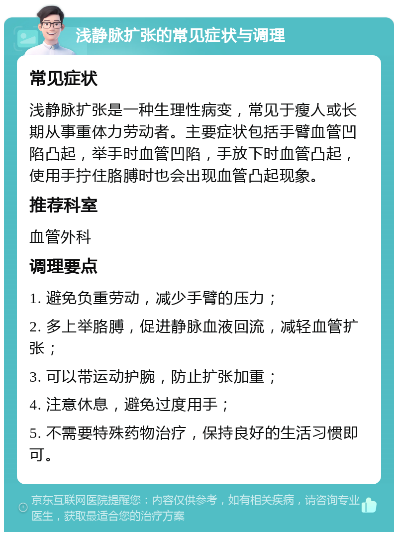 浅静脉扩张的常见症状与调理 常见症状 浅静脉扩张是一种生理性病变，常见于瘦人或长期从事重体力劳动者。主要症状包括手臂血管凹陷凸起，举手时血管凹陷，手放下时血管凸起，使用手拧住胳膊时也会出现血管凸起现象。 推荐科室 血管外科 调理要点 1. 避免负重劳动，减少手臂的压力； 2. 多上举胳膊，促进静脉血液回流，减轻血管扩张； 3. 可以带运动护腕，防止扩张加重； 4. 注意休息，避免过度用手； 5. 不需要特殊药物治疗，保持良好的生活习惯即可。