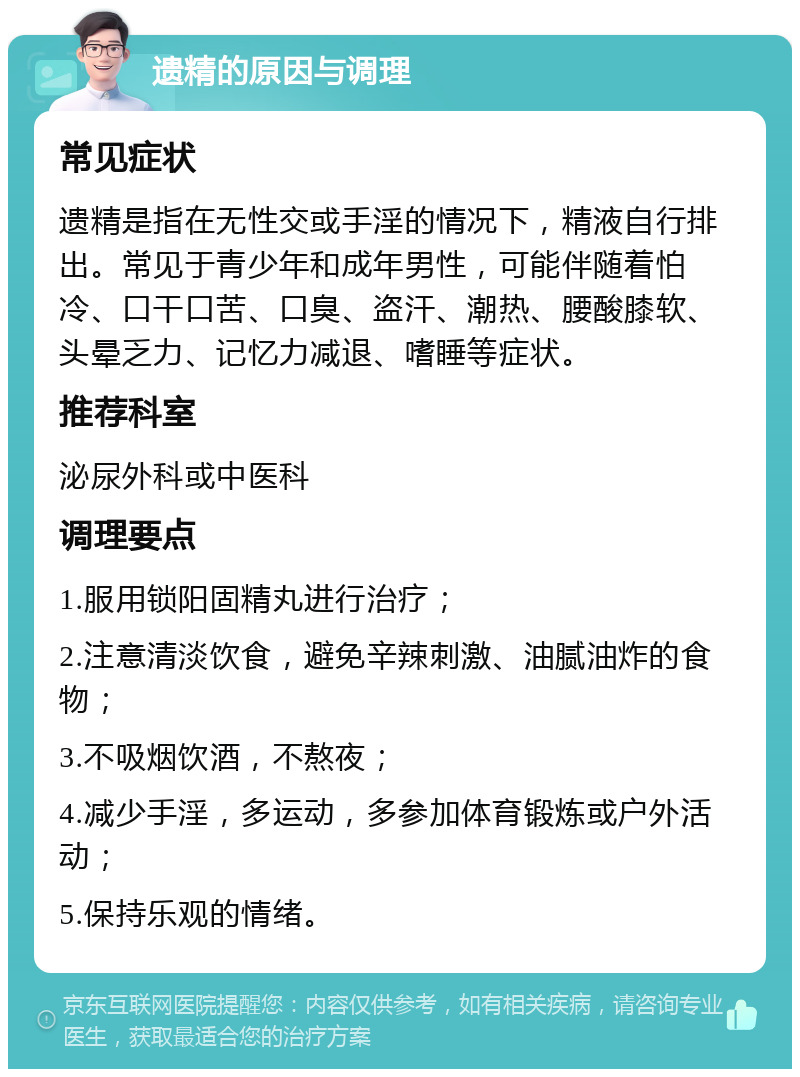 遗精的原因与调理 常见症状 遗精是指在无性交或手淫的情况下，精液自行排出。常见于青少年和成年男性，可能伴随着怕冷、口干口苦、口臭、盗汗、潮热、腰酸膝软、头晕乏力、记忆力减退、嗜睡等症状。 推荐科室 泌尿外科或中医科 调理要点 1.服用锁阳固精丸进行治疗； 2.注意清淡饮食，避免辛辣刺激、油腻油炸的食物； 3.不吸烟饮酒，不熬夜； 4.减少手淫，多运动，多参加体育锻炼或户外活动； 5.保持乐观的情绪。