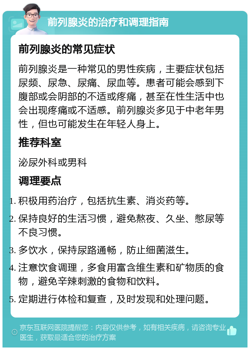 前列腺炎的治疗和调理指南 前列腺炎的常见症状 前列腺炎是一种常见的男性疾病，主要症状包括尿频、尿急、尿痛、尿血等。患者可能会感到下腹部或会阴部的不适或疼痛，甚至在性生活中也会出现疼痛或不适感。前列腺炎多见于中老年男性，但也可能发生在年轻人身上。 推荐科室 泌尿外科或男科 调理要点 积极用药治疗，包括抗生素、消炎药等。 保持良好的生活习惯，避免熬夜、久坐、憋尿等不良习惯。 多饮水，保持尿路通畅，防止细菌滋生。 注意饮食调理，多食用富含维生素和矿物质的食物，避免辛辣刺激的食物和饮料。 定期进行体检和复查，及时发现和处理问题。