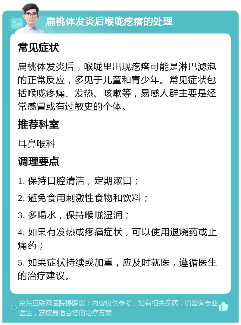 扁桃体发炎后喉咙疙瘩的处理 常见症状 扁桃体发炎后，喉咙里出现疙瘩可能是淋巴滤泡的正常反应，多见于儿童和青少年。常见症状包括喉咙疼痛、发热、咳嗽等，易感人群主要是经常感冒或有过敏史的个体。 推荐科室 耳鼻喉科 调理要点 1. 保持口腔清洁，定期漱口； 2. 避免食用刺激性食物和饮料； 3. 多喝水，保持喉咙湿润； 4. 如果有发热或疼痛症状，可以使用退烧药或止痛药； 5. 如果症状持续或加重，应及时就医，遵循医生的治疗建议。