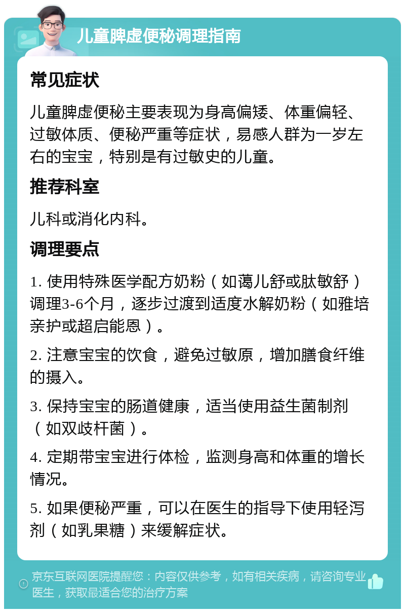 儿童脾虚便秘调理指南 常见症状 儿童脾虚便秘主要表现为身高偏矮、体重偏轻、过敏体质、便秘严重等症状，易感人群为一岁左右的宝宝，特别是有过敏史的儿童。 推荐科室 儿科或消化内科。 调理要点 1. 使用特殊医学配方奶粉（如蔼儿舒或肽敏舒）调理3-6个月，逐步过渡到适度水解奶粉（如雅培亲护或超启能恩）。 2. 注意宝宝的饮食，避免过敏原，增加膳食纤维的摄入。 3. 保持宝宝的肠道健康，适当使用益生菌制剂（如双歧杆菌）。 4. 定期带宝宝进行体检，监测身高和体重的增长情况。 5. 如果便秘严重，可以在医生的指导下使用轻泻剂（如乳果糖）来缓解症状。