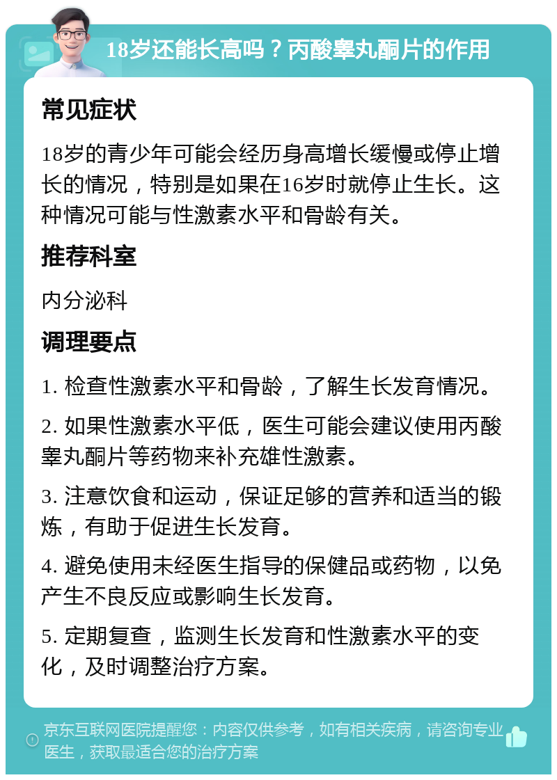 18岁还能长高吗？丙酸睾丸酮片的作用 常见症状 18岁的青少年可能会经历身高增长缓慢或停止增长的情况，特别是如果在16岁时就停止生长。这种情况可能与性激素水平和骨龄有关。 推荐科室 内分泌科 调理要点 1. 检查性激素水平和骨龄，了解生长发育情况。 2. 如果性激素水平低，医生可能会建议使用丙酸睾丸酮片等药物来补充雄性激素。 3. 注意饮食和运动，保证足够的营养和适当的锻炼，有助于促进生长发育。 4. 避免使用未经医生指导的保健品或药物，以免产生不良反应或影响生长发育。 5. 定期复查，监测生长发育和性激素水平的变化，及时调整治疗方案。