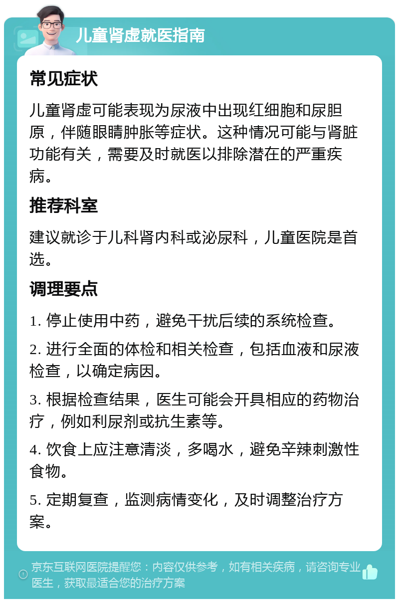 儿童肾虚就医指南 常见症状 儿童肾虚可能表现为尿液中出现红细胞和尿胆原，伴随眼睛肿胀等症状。这种情况可能与肾脏功能有关，需要及时就医以排除潜在的严重疾病。 推荐科室 建议就诊于儿科肾内科或泌尿科，儿童医院是首选。 调理要点 1. 停止使用中药，避免干扰后续的系统检查。 2. 进行全面的体检和相关检查，包括血液和尿液检查，以确定病因。 3. 根据检查结果，医生可能会开具相应的药物治疗，例如利尿剂或抗生素等。 4. 饮食上应注意清淡，多喝水，避免辛辣刺激性食物。 5. 定期复查，监测病情变化，及时调整治疗方案。