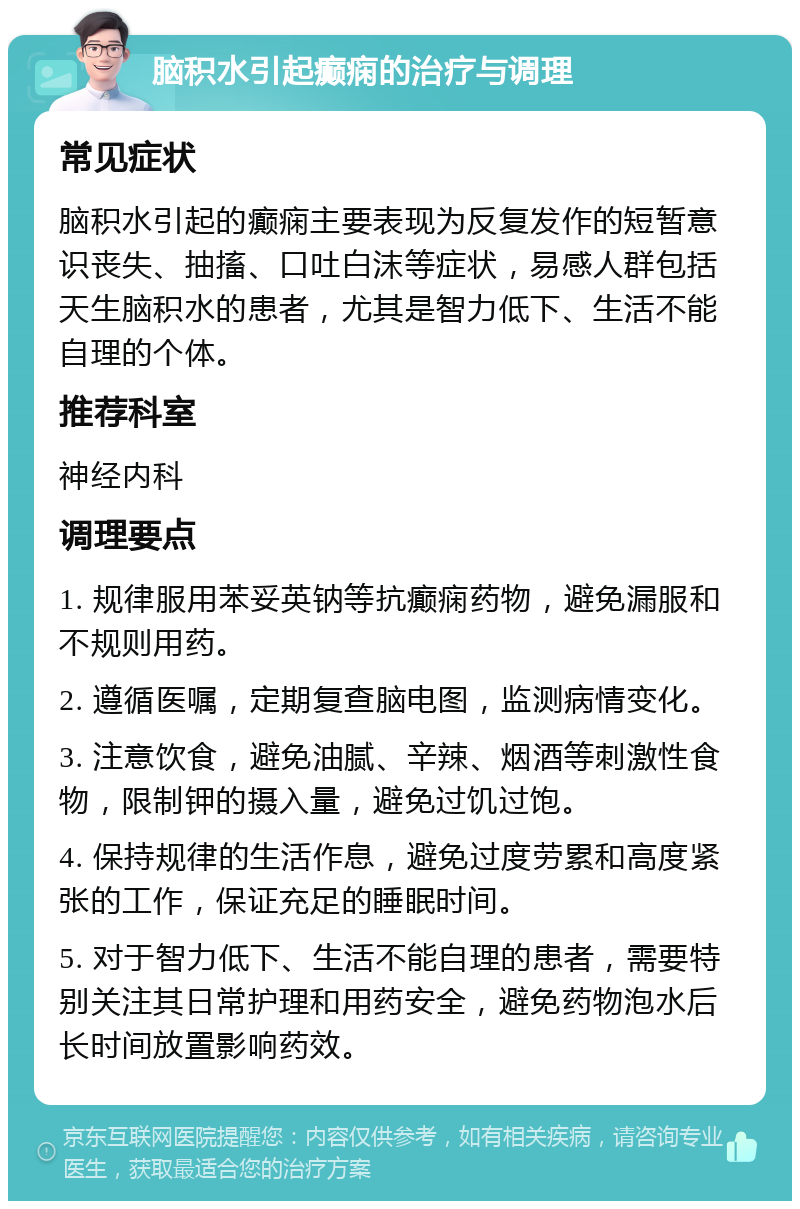 脑积水引起癫痫的治疗与调理 常见症状 脑积水引起的癫痫主要表现为反复发作的短暂意识丧失、抽搐、口吐白沫等症状，易感人群包括天生脑积水的患者，尤其是智力低下、生活不能自理的个体。 推荐科室 神经内科 调理要点 1. 规律服用苯妥英钠等抗癫痫药物，避免漏服和不规则用药。 2. 遵循医嘱，定期复查脑电图，监测病情变化。 3. 注意饮食，避免油腻、辛辣、烟酒等刺激性食物，限制钾的摄入量，避免过饥过饱。 4. 保持规律的生活作息，避免过度劳累和高度紧张的工作，保证充足的睡眠时间。 5. 对于智力低下、生活不能自理的患者，需要特别关注其日常护理和用药安全，避免药物泡水后长时间放置影响药效。