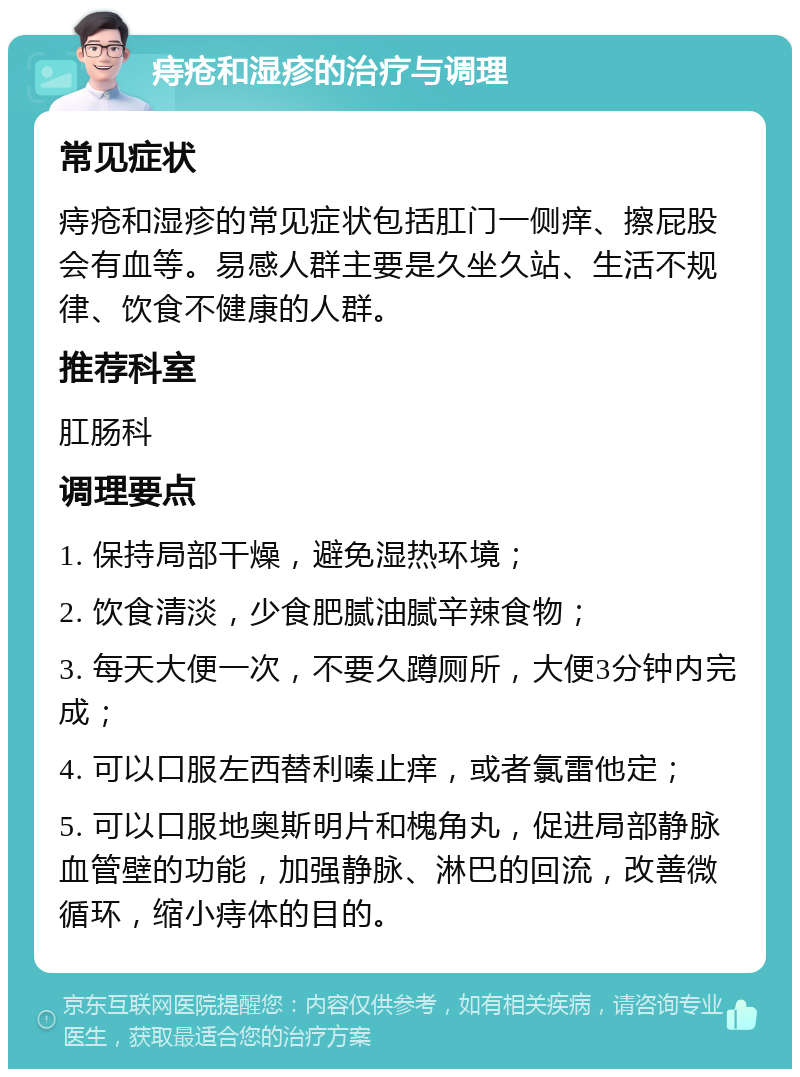 痔疮和湿疹的治疗与调理 常见症状 痔疮和湿疹的常见症状包括肛门一侧痒、擦屁股会有血等。易感人群主要是久坐久站、生活不规律、饮食不健康的人群。 推荐科室 肛肠科 调理要点 1. 保持局部干燥，避免湿热环境； 2. 饮食清淡，少食肥腻油腻辛辣食物； 3. 每天大便一次，不要久蹲厕所，大便3分钟内完成； 4. 可以口服左西替利嗪止痒，或者氯雷他定； 5. 可以口服地奥斯明片和槐角丸，促进局部静脉血管壁的功能，加强静脉、淋巴的回流，改善微循环，缩小痔体的目的。