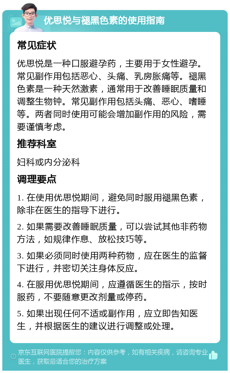 优思悦与褪黑色素的使用指南 常见症状 优思悦是一种口服避孕药，主要用于女性避孕。常见副作用包括恶心、头痛、乳房胀痛等。褪黑色素是一种天然激素，通常用于改善睡眠质量和调整生物钟。常见副作用包括头痛、恶心、嗜睡等。两者同时使用可能会增加副作用的风险，需要谨慎考虑。 推荐科室 妇科或内分泌科 调理要点 1. 在使用优思悦期间，避免同时服用褪黑色素，除非在医生的指导下进行。 2. 如果需要改善睡眠质量，可以尝试其他非药物方法，如规律作息、放松技巧等。 3. 如果必须同时使用两种药物，应在医生的监督下进行，并密切关注身体反应。 4. 在服用优思悦期间，应遵循医生的指示，按时服药，不要随意更改剂量或停药。 5. 如果出现任何不适或副作用，应立即告知医生，并根据医生的建议进行调整或处理。