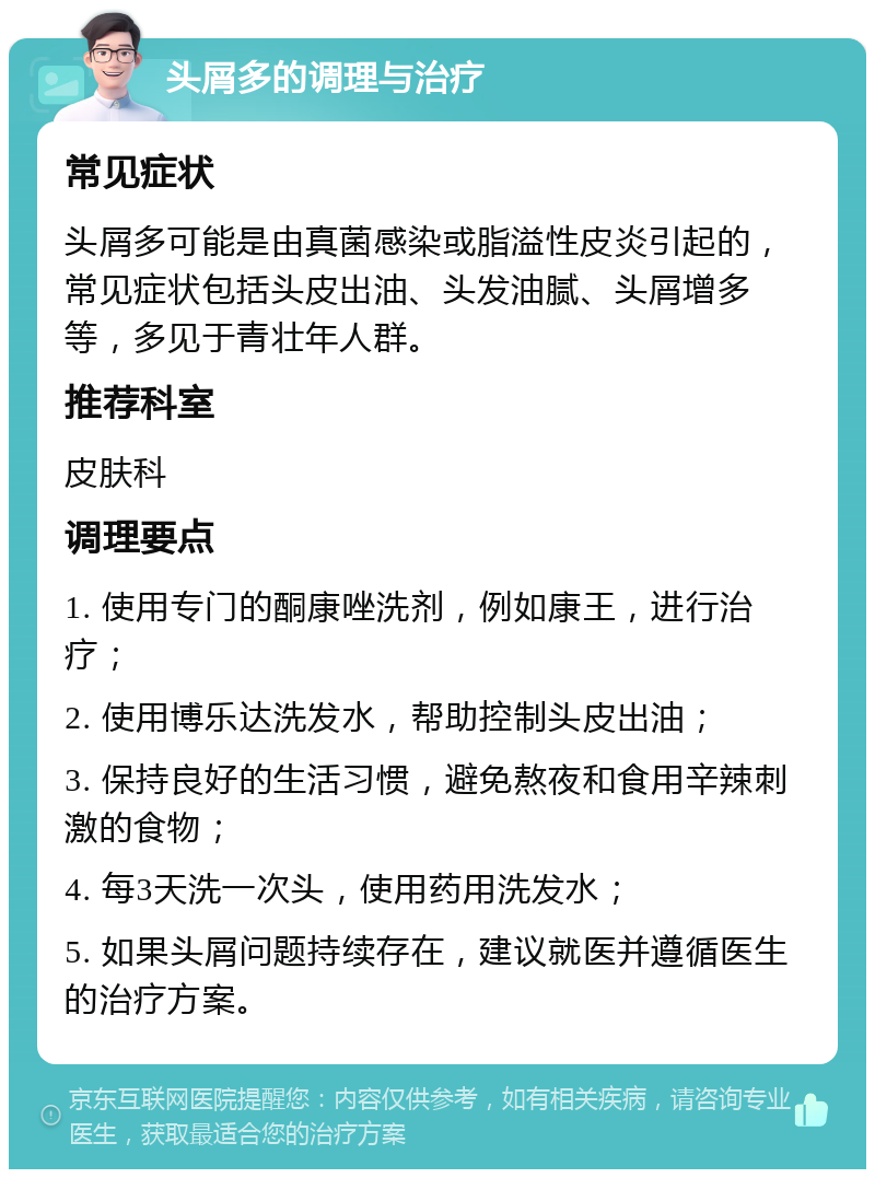 头屑多的调理与治疗 常见症状 头屑多可能是由真菌感染或脂溢性皮炎引起的，常见症状包括头皮出油、头发油腻、头屑增多等，多见于青壮年人群。 推荐科室 皮肤科 调理要点 1. 使用专门的酮康唑洗剂，例如康王，进行治疗； 2. 使用博乐达洗发水，帮助控制头皮出油； 3. 保持良好的生活习惯，避免熬夜和食用辛辣刺激的食物； 4. 每3天洗一次头，使用药用洗发水； 5. 如果头屑问题持续存在，建议就医并遵循医生的治疗方案。