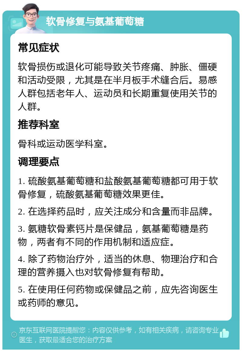 软骨修复与氨基葡萄糖 常见症状 软骨损伤或退化可能导致关节疼痛、肿胀、僵硬和活动受限，尤其是在半月板手术缝合后。易感人群包括老年人、运动员和长期重复使用关节的人群。 推荐科室 骨科或运动医学科室。 调理要点 1. 硫酸氨基葡萄糖和盐酸氨基葡萄糖都可用于软骨修复，硫酸氨基葡萄糖效果更佳。 2. 在选择药品时，应关注成分和含量而非品牌。 3. 氨糖软骨素钙片是保健品，氨基葡萄糖是药物，两者有不同的作用机制和适应症。 4. 除了药物治疗外，适当的休息、物理治疗和合理的营养摄入也对软骨修复有帮助。 5. 在使用任何药物或保健品之前，应先咨询医生或药师的意见。