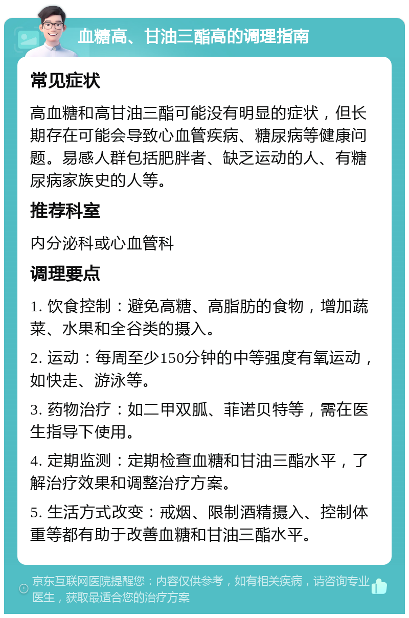 血糖高、甘油三酯高的调理指南 常见症状 高血糖和高甘油三酯可能没有明显的症状，但长期存在可能会导致心血管疾病、糖尿病等健康问题。易感人群包括肥胖者、缺乏运动的人、有糖尿病家族史的人等。 推荐科室 内分泌科或心血管科 调理要点 1. 饮食控制：避免高糖、高脂肪的食物，增加蔬菜、水果和全谷类的摄入。 2. 运动：每周至少150分钟的中等强度有氧运动，如快走、游泳等。 3. 药物治疗：如二甲双胍、菲诺贝特等，需在医生指导下使用。 4. 定期监测：定期检查血糖和甘油三酯水平，了解治疗效果和调整治疗方案。 5. 生活方式改变：戒烟、限制酒精摄入、控制体重等都有助于改善血糖和甘油三酯水平。