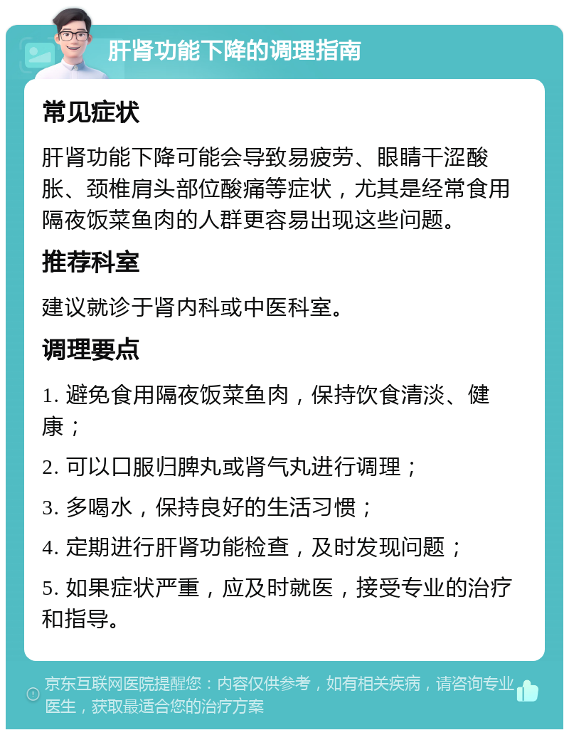 肝肾功能下降的调理指南 常见症状 肝肾功能下降可能会导致易疲劳、眼睛干涩酸胀、颈椎肩头部位酸痛等症状，尤其是经常食用隔夜饭菜鱼肉的人群更容易出现这些问题。 推荐科室 建议就诊于肾内科或中医科室。 调理要点 1. 避免食用隔夜饭菜鱼肉，保持饮食清淡、健康； 2. 可以口服归脾丸或肾气丸进行调理； 3. 多喝水，保持良好的生活习惯； 4. 定期进行肝肾功能检查，及时发现问题； 5. 如果症状严重，应及时就医，接受专业的治疗和指导。