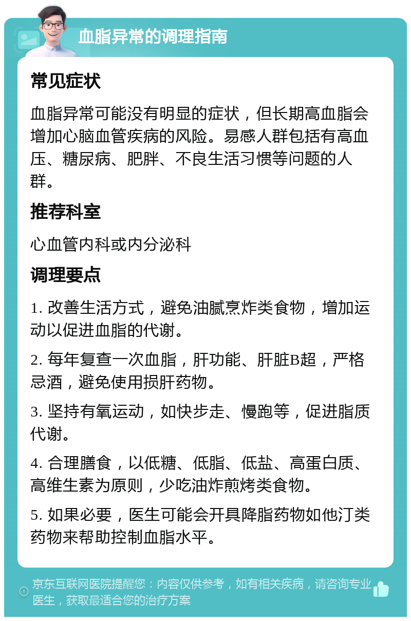 血脂异常的调理指南 常见症状 血脂异常可能没有明显的症状，但长期高血脂会增加心脑血管疾病的风险。易感人群包括有高血压、糖尿病、肥胖、不良生活习惯等问题的人群。 推荐科室 心血管内科或内分泌科 调理要点 1. 改善生活方式，避免油腻烹炸类食物，增加运动以促进血脂的代谢。 2. 每年复查一次血脂，肝功能、肝脏B超，严格忌酒，避免使用损肝药物。 3. 坚持有氧运动，如快步走、慢跑等，促进脂质代谢。 4. 合理膳食，以低糖、低脂、低盐、高蛋白质、高维生素为原则，少吃油炸煎烤类食物。 5. 如果必要，医生可能会开具降脂药物如他汀类药物来帮助控制血脂水平。