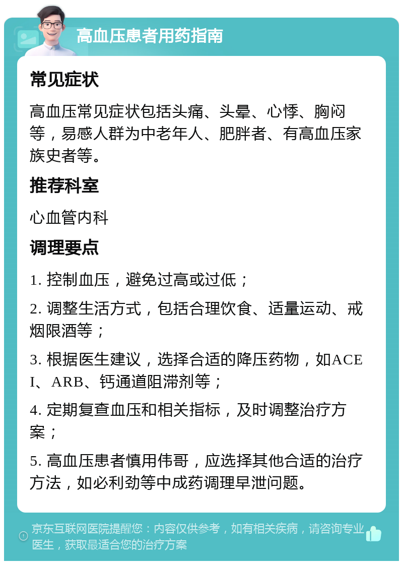 高血压患者用药指南 常见症状 高血压常见症状包括头痛、头晕、心悸、胸闷等，易感人群为中老年人、肥胖者、有高血压家族史者等。 推荐科室 心血管内科 调理要点 1. 控制血压，避免过高或过低； 2. 调整生活方式，包括合理饮食、适量运动、戒烟限酒等； 3. 根据医生建议，选择合适的降压药物，如ACEI、ARB、钙通道阻滞剂等； 4. 定期复查血压和相关指标，及时调整治疗方案； 5. 高血压患者慎用伟哥，应选择其他合适的治疗方法，如必利劲等中成药调理早泄问题。