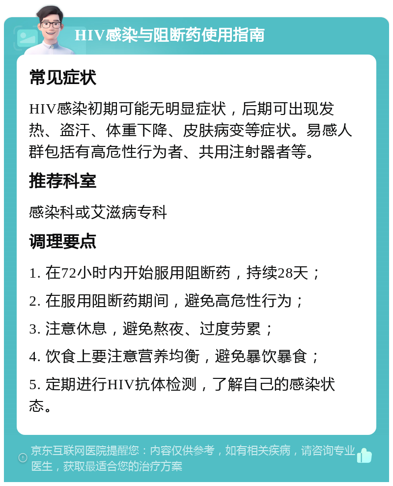 HIV感染与阻断药使用指南 常见症状 HIV感染初期可能无明显症状，后期可出现发热、盗汗、体重下降、皮肤病变等症状。易感人群包括有高危性行为者、共用注射器者等。 推荐科室 感染科或艾滋病专科 调理要点 1. 在72小时内开始服用阻断药，持续28天； 2. 在服用阻断药期间，避免高危性行为； 3. 注意休息，避免熬夜、过度劳累； 4. 饮食上要注意营养均衡，避免暴饮暴食； 5. 定期进行HIV抗体检测，了解自己的感染状态。