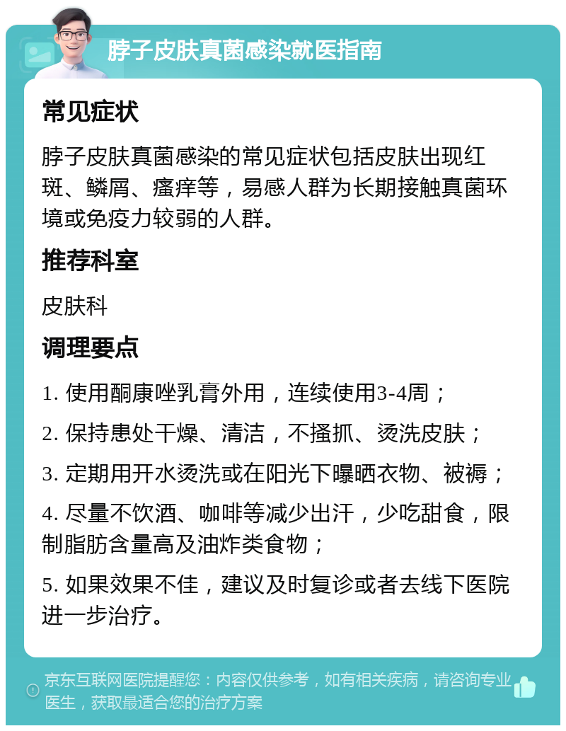 脖子皮肤真菌感染就医指南 常见症状 脖子皮肤真菌感染的常见症状包括皮肤出现红斑、鳞屑、瘙痒等，易感人群为长期接触真菌环境或免疫力较弱的人群。 推荐科室 皮肤科 调理要点 1. 使用酮康唑乳膏外用，连续使用3-4周； 2. 保持患处干燥、清洁，不搔抓、烫洗皮肤； 3. 定期用开水烫洗或在阳光下曝晒衣物、被褥； 4. 尽量不饮酒、咖啡等减少出汗，少吃甜食，限制脂肪含量高及油炸类食物； 5. 如果效果不佳，建议及时复诊或者去线下医院进一步治疗。