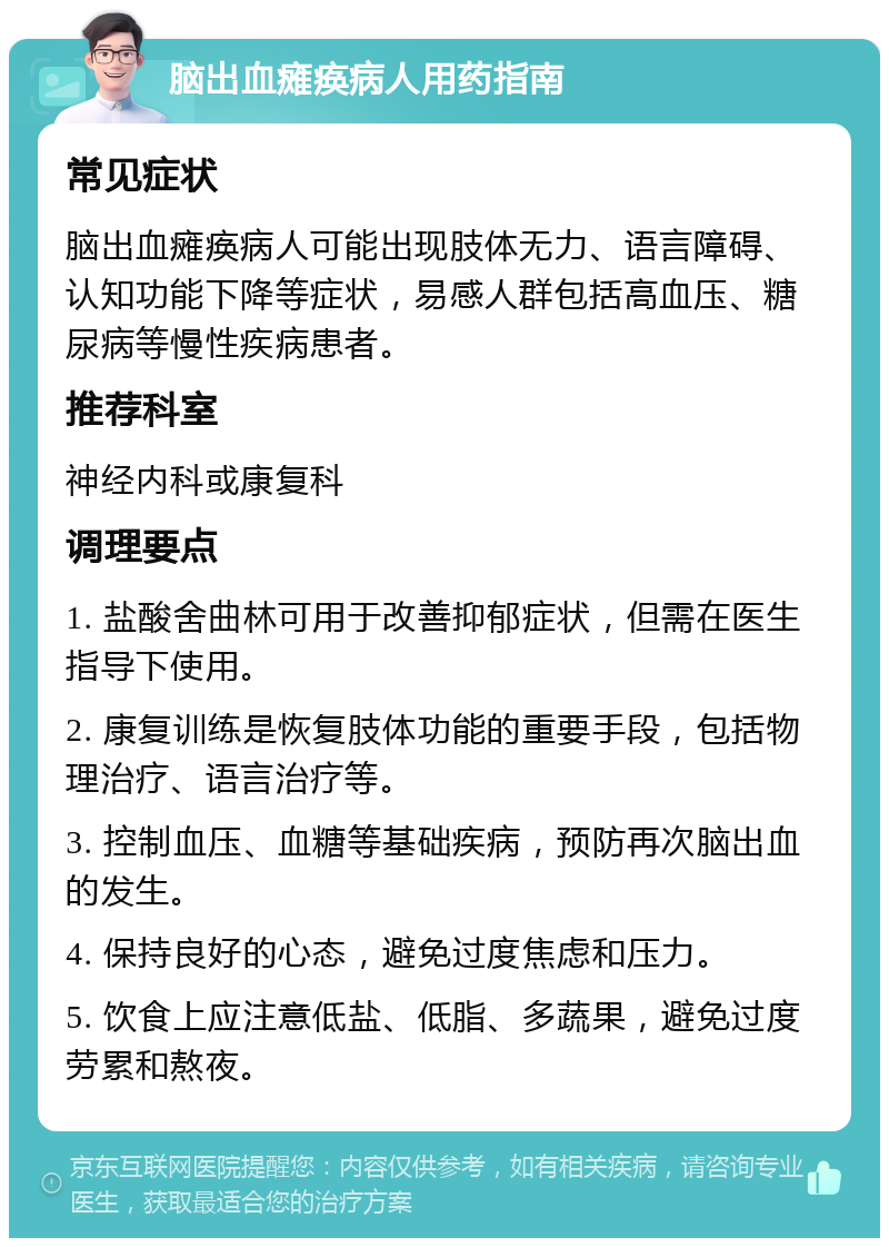 脑出血瘫痪病人用药指南 常见症状 脑出血瘫痪病人可能出现肢体无力、语言障碍、认知功能下降等症状，易感人群包括高血压、糖尿病等慢性疾病患者。 推荐科室 神经内科或康复科 调理要点 1. 盐酸舍曲林可用于改善抑郁症状，但需在医生指导下使用。 2. 康复训练是恢复肢体功能的重要手段，包括物理治疗、语言治疗等。 3. 控制血压、血糖等基础疾病，预防再次脑出血的发生。 4. 保持良好的心态，避免过度焦虑和压力。 5. 饮食上应注意低盐、低脂、多蔬果，避免过度劳累和熬夜。