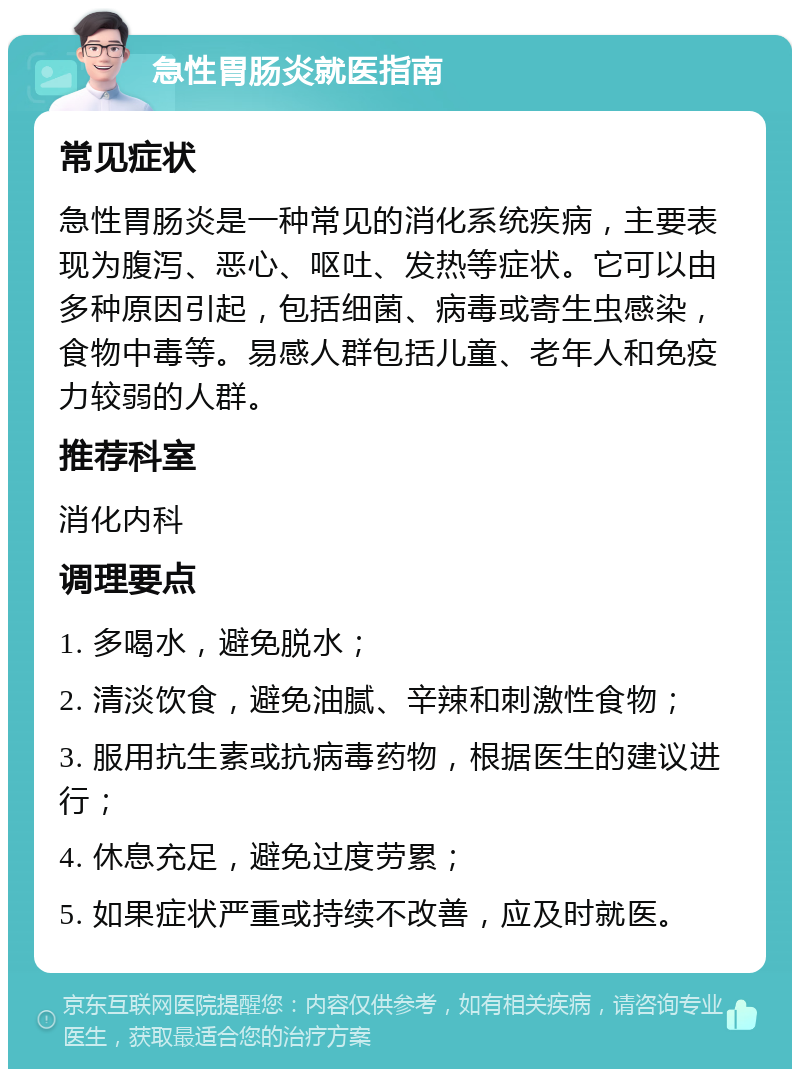 急性胃肠炎就医指南 常见症状 急性胃肠炎是一种常见的消化系统疾病，主要表现为腹泻、恶心、呕吐、发热等症状。它可以由多种原因引起，包括细菌、病毒或寄生虫感染，食物中毒等。易感人群包括儿童、老年人和免疫力较弱的人群。 推荐科室 消化内科 调理要点 1. 多喝水，避免脱水； 2. 清淡饮食，避免油腻、辛辣和刺激性食物； 3. 服用抗生素或抗病毒药物，根据医生的建议进行； 4. 休息充足，避免过度劳累； 5. 如果症状严重或持续不改善，应及时就医。