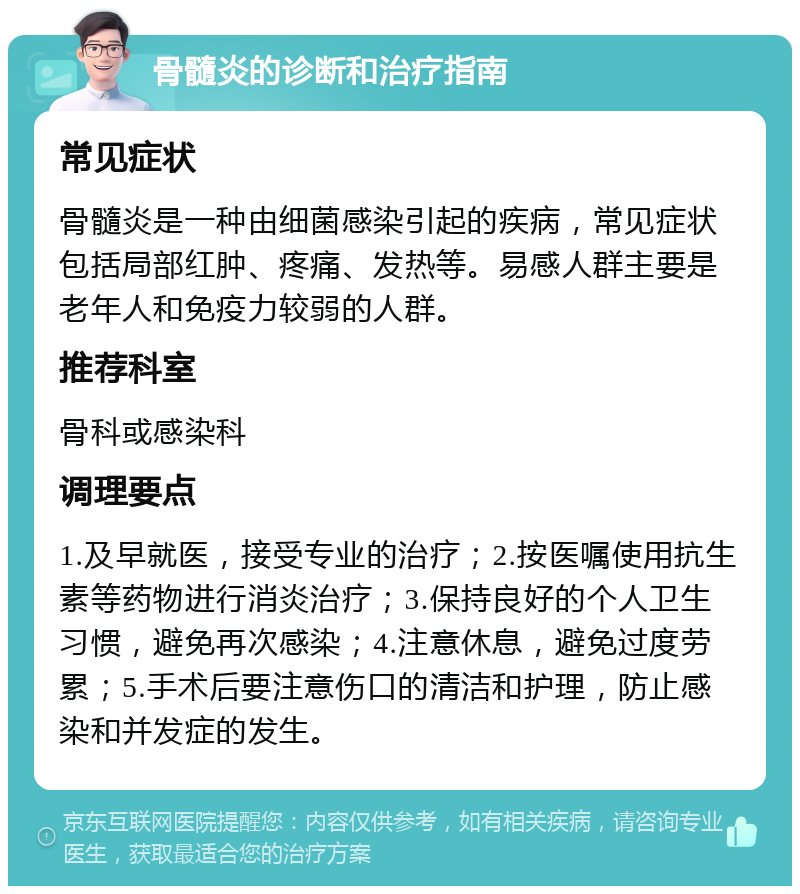 骨髓炎的诊断和治疗指南 常见症状 骨髓炎是一种由细菌感染引起的疾病，常见症状包括局部红肿、疼痛、发热等。易感人群主要是老年人和免疫力较弱的人群。 推荐科室 骨科或感染科 调理要点 1.及早就医，接受专业的治疗；2.按医嘱使用抗生素等药物进行消炎治疗；3.保持良好的个人卫生习惯，避免再次感染；4.注意休息，避免过度劳累；5.手术后要注意伤口的清洁和护理，防止感染和并发症的发生。