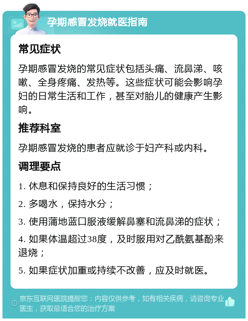 孕期感冒发烧就医指南 常见症状 孕期感冒发烧的常见症状包括头痛、流鼻涕、咳嗽、全身疼痛、发热等。这些症状可能会影响孕妇的日常生活和工作，甚至对胎儿的健康产生影响。 推荐科室 孕期感冒发烧的患者应就诊于妇产科或内科。 调理要点 1. 休息和保持良好的生活习惯； 2. 多喝水，保持水分； 3. 使用蒲地蓝口服液缓解鼻塞和流鼻涕的症状； 4. 如果体温超过38度，及时服用对乙酰氨基酚来退烧； 5. 如果症状加重或持续不改善，应及时就医。