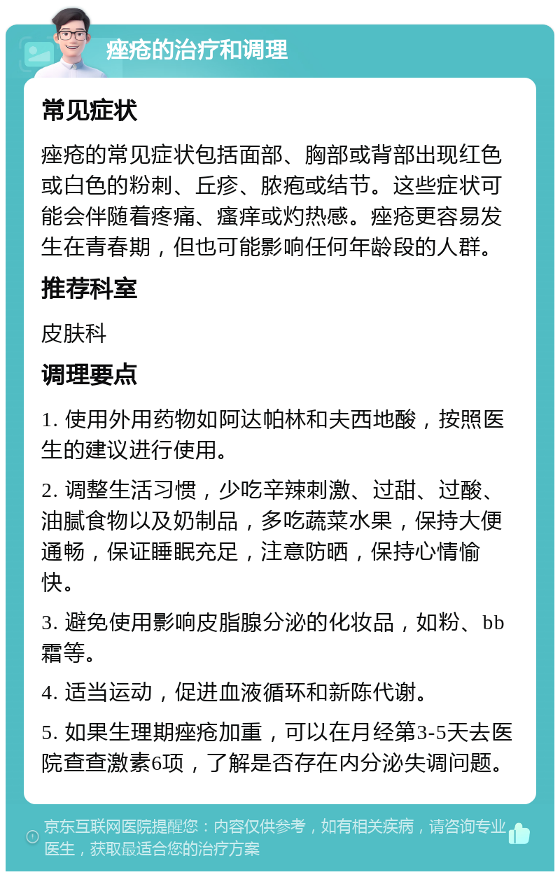 痤疮的治疗和调理 常见症状 痤疮的常见症状包括面部、胸部或背部出现红色或白色的粉刺、丘疹、脓疱或结节。这些症状可能会伴随着疼痛、瘙痒或灼热感。痤疮更容易发生在青春期，但也可能影响任何年龄段的人群。 推荐科室 皮肤科 调理要点 1. 使用外用药物如阿达帕林和夫西地酸，按照医生的建议进行使用。 2. 调整生活习惯，少吃辛辣刺激、过甜、过酸、油腻食物以及奶制品，多吃蔬菜水果，保持大便通畅，保证睡眠充足，注意防晒，保持心情愉快。 3. 避免使用影响皮脂腺分泌的化妆品，如粉、bb霜等。 4. 适当运动，促进血液循环和新陈代谢。 5. 如果生理期痤疮加重，可以在月经第3-5天去医院查查激素6项，了解是否存在内分泌失调问题。