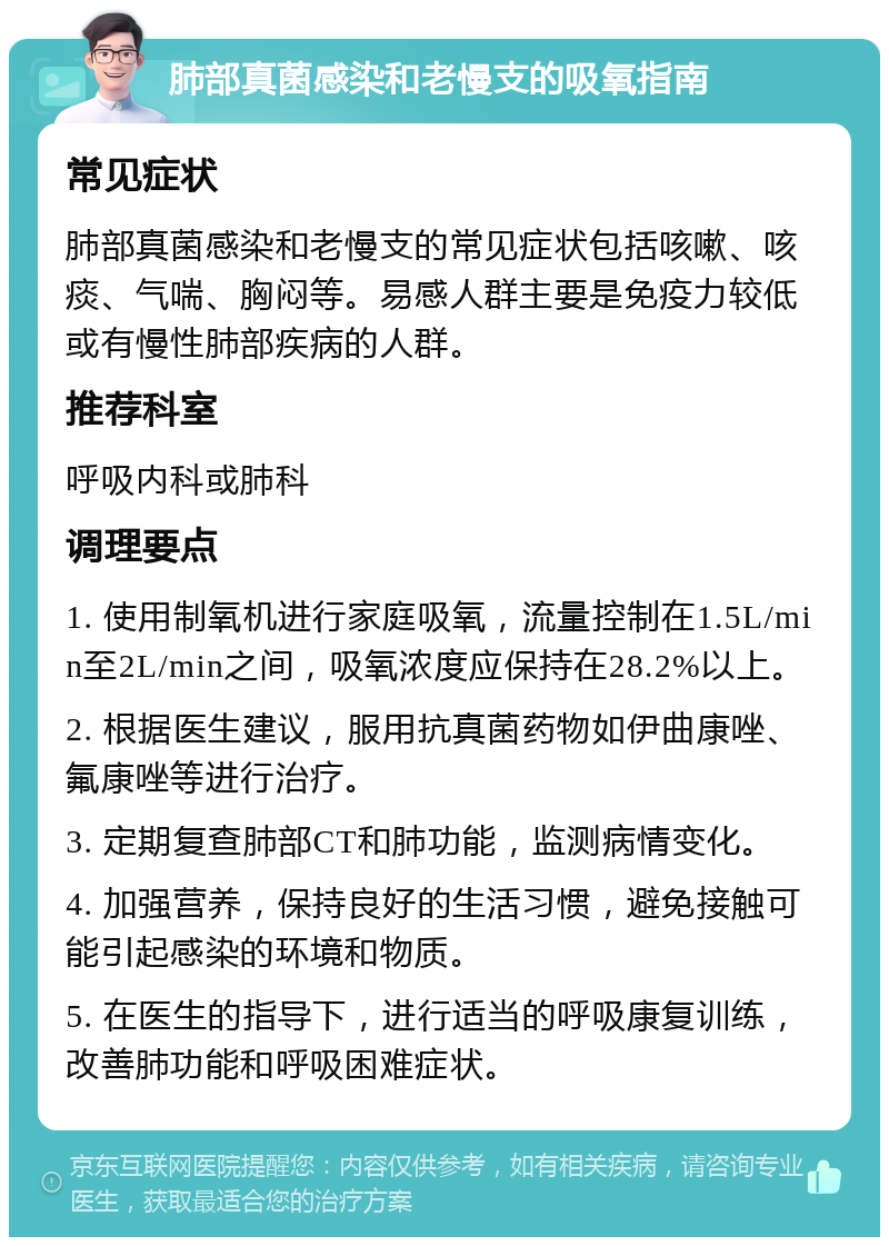 肺部真菌感染和老慢支的吸氧指南 常见症状 肺部真菌感染和老慢支的常见症状包括咳嗽、咳痰、气喘、胸闷等。易感人群主要是免疫力较低或有慢性肺部疾病的人群。 推荐科室 呼吸内科或肺科 调理要点 1. 使用制氧机进行家庭吸氧，流量控制在1.5L/min至2L/min之间，吸氧浓度应保持在28.2%以上。 2. 根据医生建议，服用抗真菌药物如伊曲康唑、氟康唑等进行治疗。 3. 定期复查肺部CT和肺功能，监测病情变化。 4. 加强营养，保持良好的生活习惯，避免接触可能引起感染的环境和物质。 5. 在医生的指导下，进行适当的呼吸康复训练，改善肺功能和呼吸困难症状。