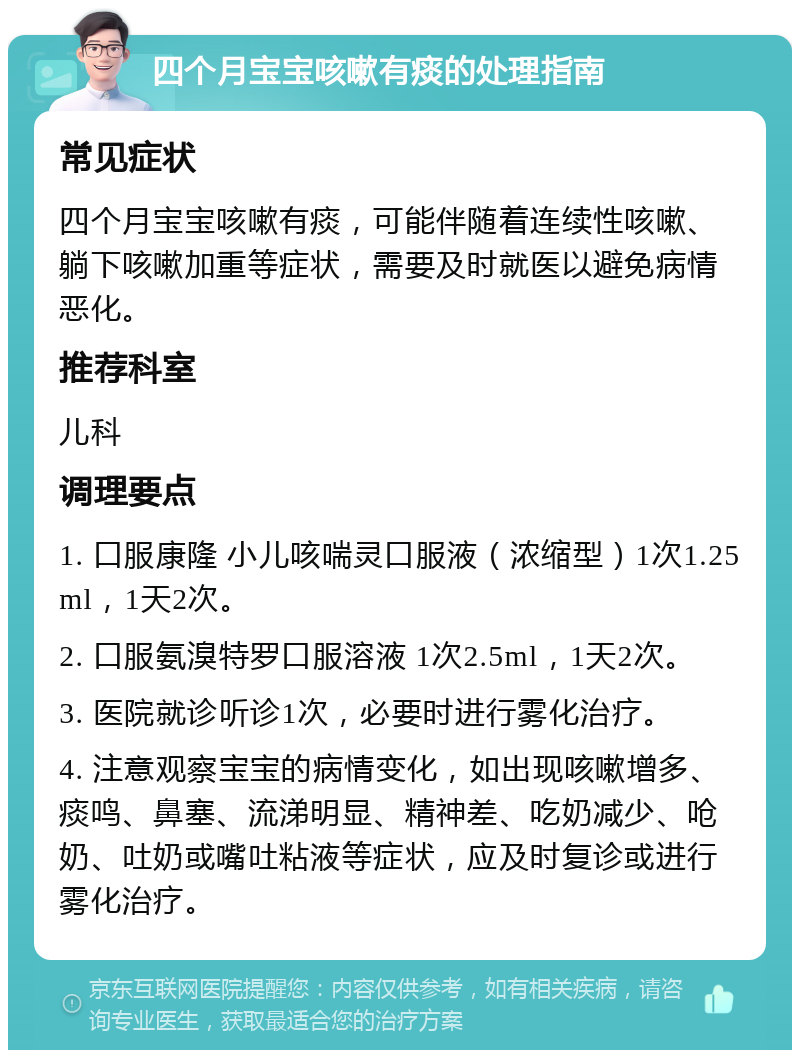 四个月宝宝咳嗽有痰的处理指南 常见症状 四个月宝宝咳嗽有痰，可能伴随着连续性咳嗽、躺下咳嗽加重等症状，需要及时就医以避免病情恶化。 推荐科室 儿科 调理要点 1. 口服康隆 小儿咳喘灵口服液（浓缩型）1次1.25ml，1天2次。 2. 口服氨溴特罗口服溶液 1次2.5ml，1天2次。 3. 医院就诊听诊1次，必要时进行雾化治疗。 4. 注意观察宝宝的病情变化，如出现咳嗽增多、痰鸣、鼻塞、流涕明显、精神差、吃奶减少、呛奶、吐奶或嘴吐粘液等症状，应及时复诊或进行雾化治疗。