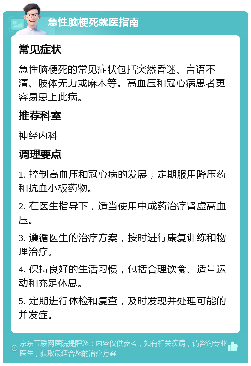 急性脑梗死就医指南 常见症状 急性脑梗死的常见症状包括突然昏迷、言语不清、肢体无力或麻木等。高血压和冠心病患者更容易患上此病。 推荐科室 神经内科 调理要点 1. 控制高血压和冠心病的发展，定期服用降压药和抗血小板药物。 2. 在医生指导下，适当使用中成药治疗肾虚高血压。 3. 遵循医生的治疗方案，按时进行康复训练和物理治疗。 4. 保持良好的生活习惯，包括合理饮食、适量运动和充足休息。 5. 定期进行体检和复查，及时发现并处理可能的并发症。