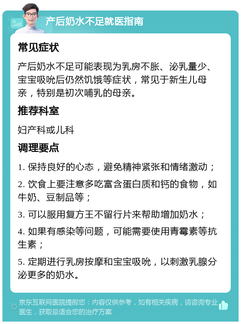 产后奶水不足就医指南 常见症状 产后奶水不足可能表现为乳房不胀、泌乳量少、宝宝吸吮后仍然饥饿等症状，常见于新生儿母亲，特别是初次哺乳的母亲。 推荐科室 妇产科或儿科 调理要点 1. 保持良好的心态，避免精神紧张和情绪激动； 2. 饮食上要注意多吃富含蛋白质和钙的食物，如牛奶、豆制品等； 3. 可以服用复方王不留行片来帮助增加奶水； 4. 如果有感染等问题，可能需要使用青霉素等抗生素； 5. 定期进行乳房按摩和宝宝吸吮，以刺激乳腺分泌更多的奶水。