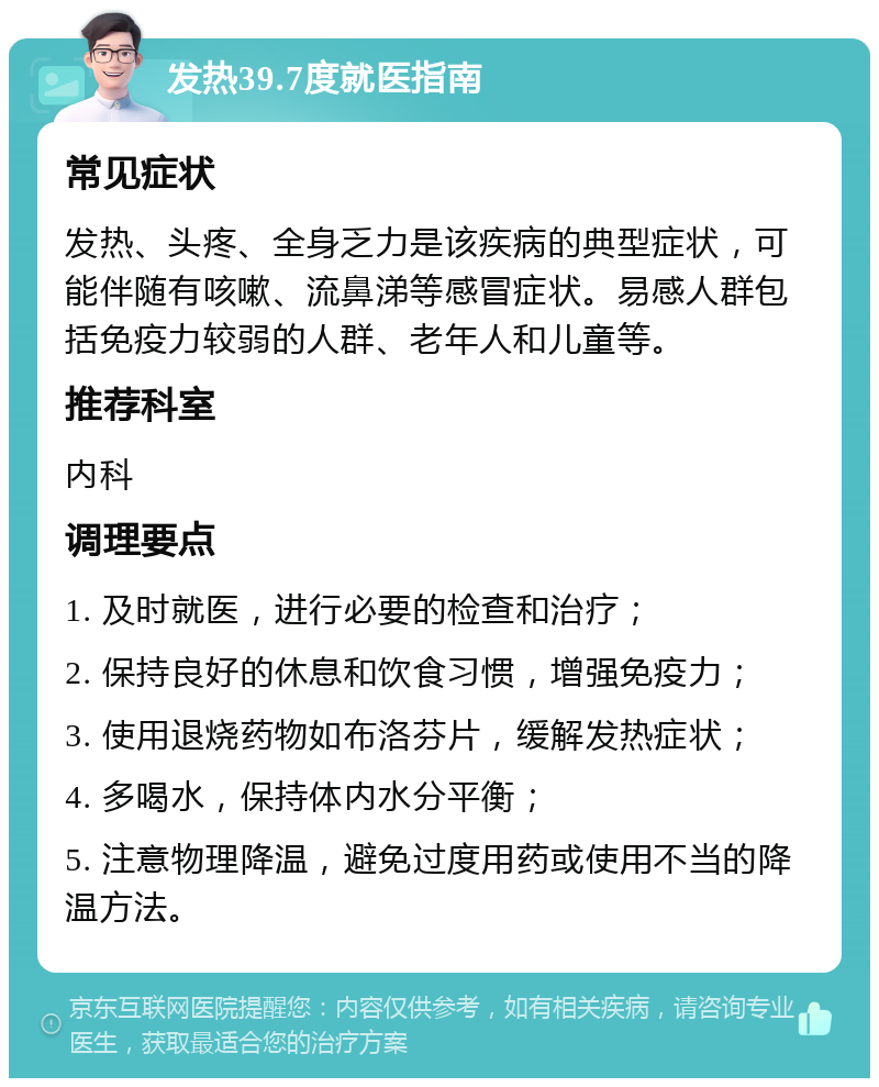 发热39.7度就医指南 常见症状 发热、头疼、全身乏力是该疾病的典型症状，可能伴随有咳嗽、流鼻涕等感冒症状。易感人群包括免疫力较弱的人群、老年人和儿童等。 推荐科室 内科 调理要点 1. 及时就医，进行必要的检查和治疗； 2. 保持良好的休息和饮食习惯，增强免疫力； 3. 使用退烧药物如布洛芬片，缓解发热症状； 4. 多喝水，保持体内水分平衡； 5. 注意物理降温，避免过度用药或使用不当的降温方法。