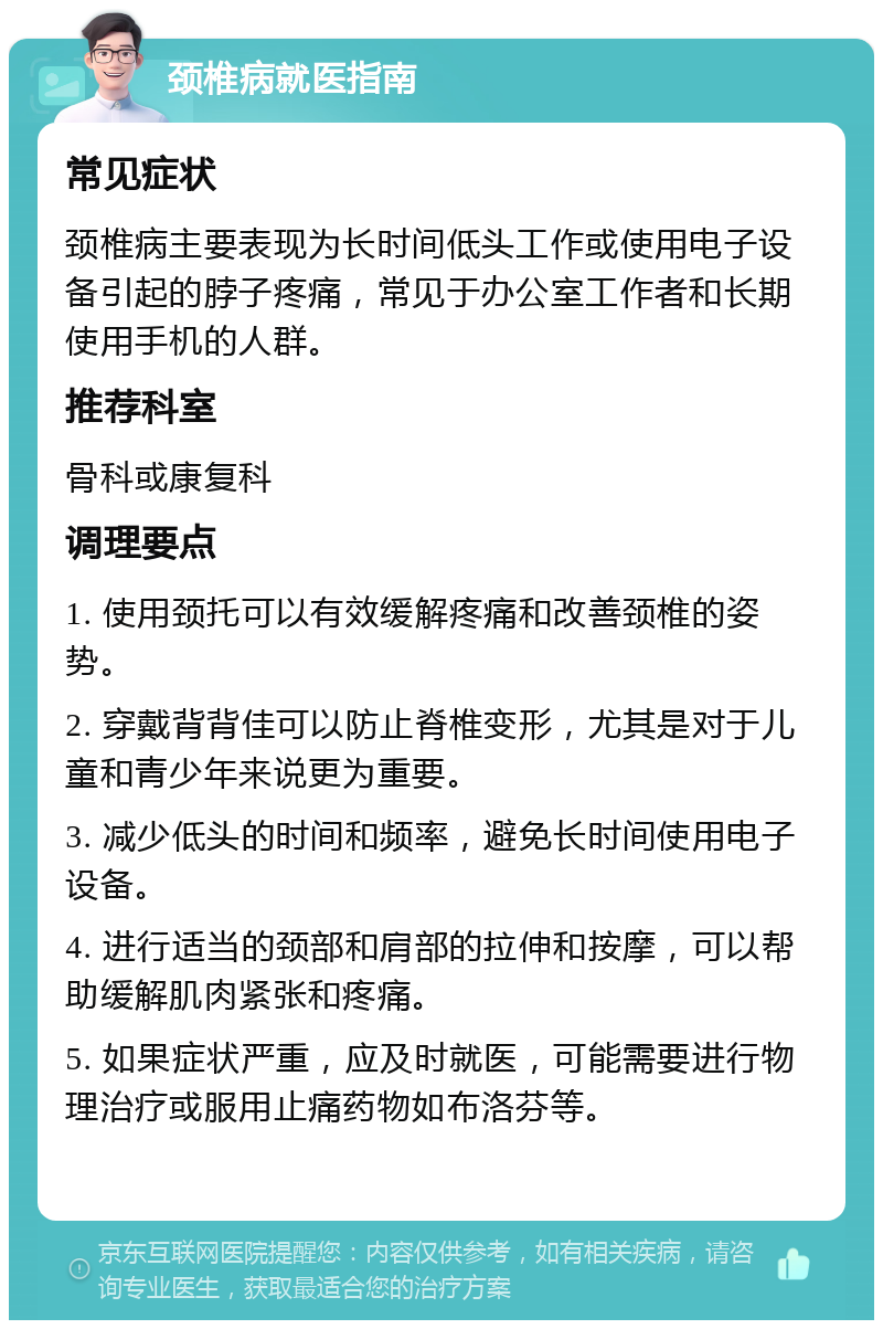 颈椎病就医指南 常见症状 颈椎病主要表现为长时间低头工作或使用电子设备引起的脖子疼痛，常见于办公室工作者和长期使用手机的人群。 推荐科室 骨科或康复科 调理要点 1. 使用颈托可以有效缓解疼痛和改善颈椎的姿势。 2. 穿戴背背佳可以防止脊椎变形，尤其是对于儿童和青少年来说更为重要。 3. 减少低头的时间和频率，避免长时间使用电子设备。 4. 进行适当的颈部和肩部的拉伸和按摩，可以帮助缓解肌肉紧张和疼痛。 5. 如果症状严重，应及时就医，可能需要进行物理治疗或服用止痛药物如布洛芬等。