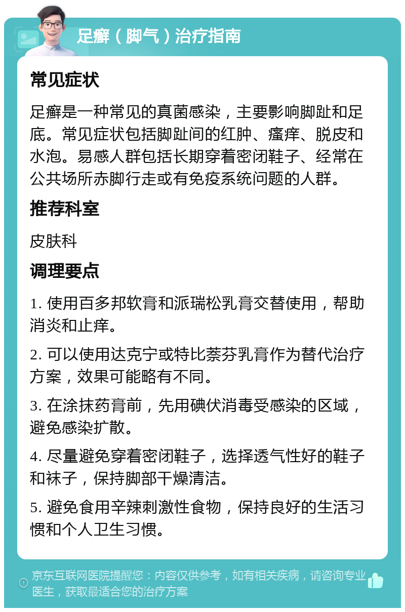 足癣（脚气）治疗指南 常见症状 足癣是一种常见的真菌感染，主要影响脚趾和足底。常见症状包括脚趾间的红肿、瘙痒、脱皮和水泡。易感人群包括长期穿着密闭鞋子、经常在公共场所赤脚行走或有免疫系统问题的人群。 推荐科室 皮肤科 调理要点 1. 使用百多邦软膏和派瑞松乳膏交替使用，帮助消炎和止痒。 2. 可以使用达克宁或特比萘芬乳膏作为替代治疗方案，效果可能略有不同。 3. 在涂抹药膏前，先用碘伏消毒受感染的区域，避免感染扩散。 4. 尽量避免穿着密闭鞋子，选择透气性好的鞋子和袜子，保持脚部干燥清洁。 5. 避免食用辛辣刺激性食物，保持良好的生活习惯和个人卫生习惯。