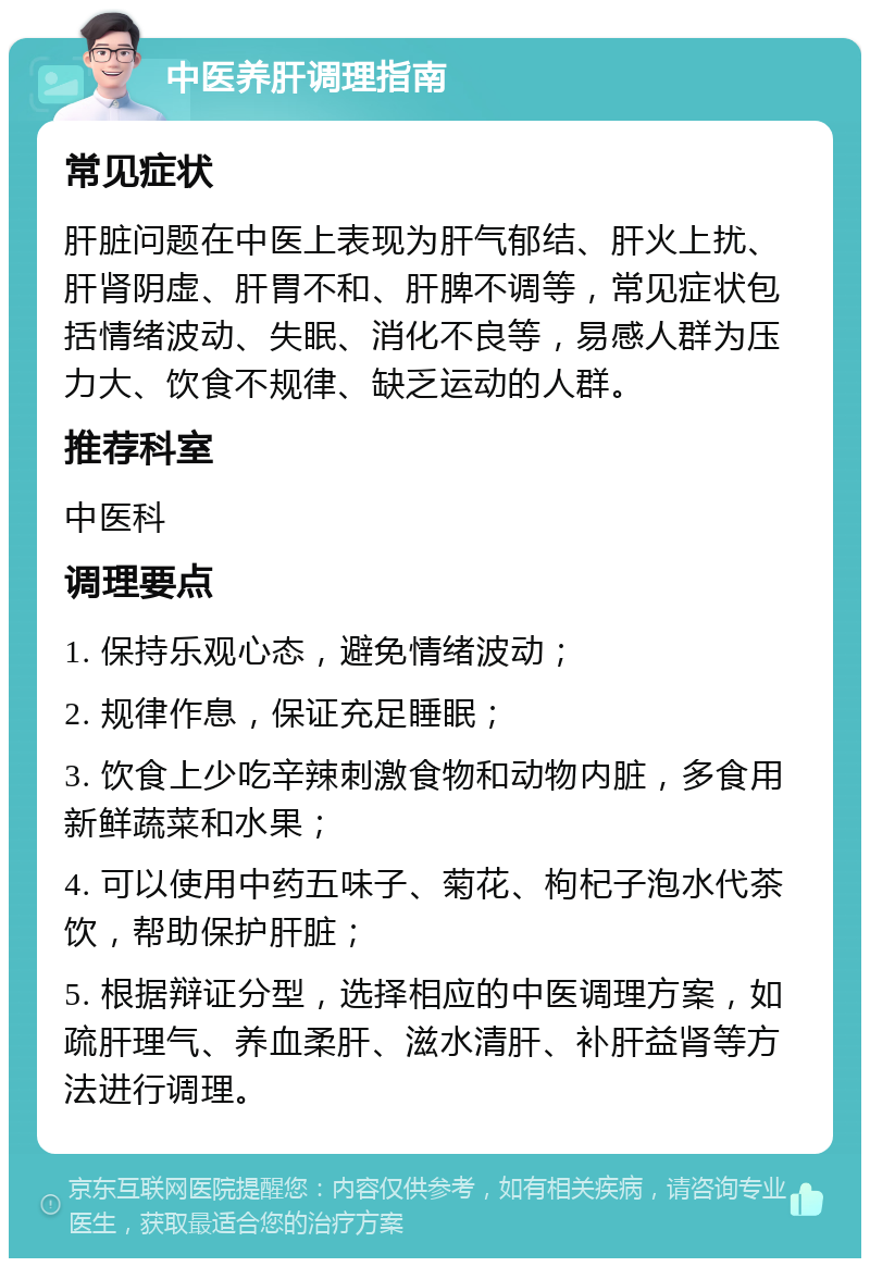 中医养肝调理指南 常见症状 肝脏问题在中医上表现为肝气郁结、肝火上扰、肝肾阴虚、肝胃不和、肝脾不调等，常见症状包括情绪波动、失眠、消化不良等，易感人群为压力大、饮食不规律、缺乏运动的人群。 推荐科室 中医科 调理要点 1. 保持乐观心态，避免情绪波动； 2. 规律作息，保证充足睡眠； 3. 饮食上少吃辛辣刺激食物和动物内脏，多食用新鲜蔬菜和水果； 4. 可以使用中药五味子、菊花、枸杞子泡水代茶饮，帮助保护肝脏； 5. 根据辩证分型，选择相应的中医调理方案，如疏肝理气、养血柔肝、滋水清肝、补肝益肾等方法进行调理。