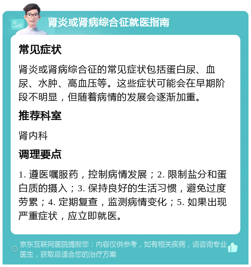 肾炎或肾病综合征就医指南 常见症状 肾炎或肾病综合征的常见症状包括蛋白尿、血尿、水肿、高血压等。这些症状可能会在早期阶段不明显，但随着病情的发展会逐渐加重。 推荐科室 肾内科 调理要点 1. 遵医嘱服药，控制病情发展；2. 限制盐分和蛋白质的摄入；3. 保持良好的生活习惯，避免过度劳累；4. 定期复查，监测病情变化；5. 如果出现严重症状，应立即就医。