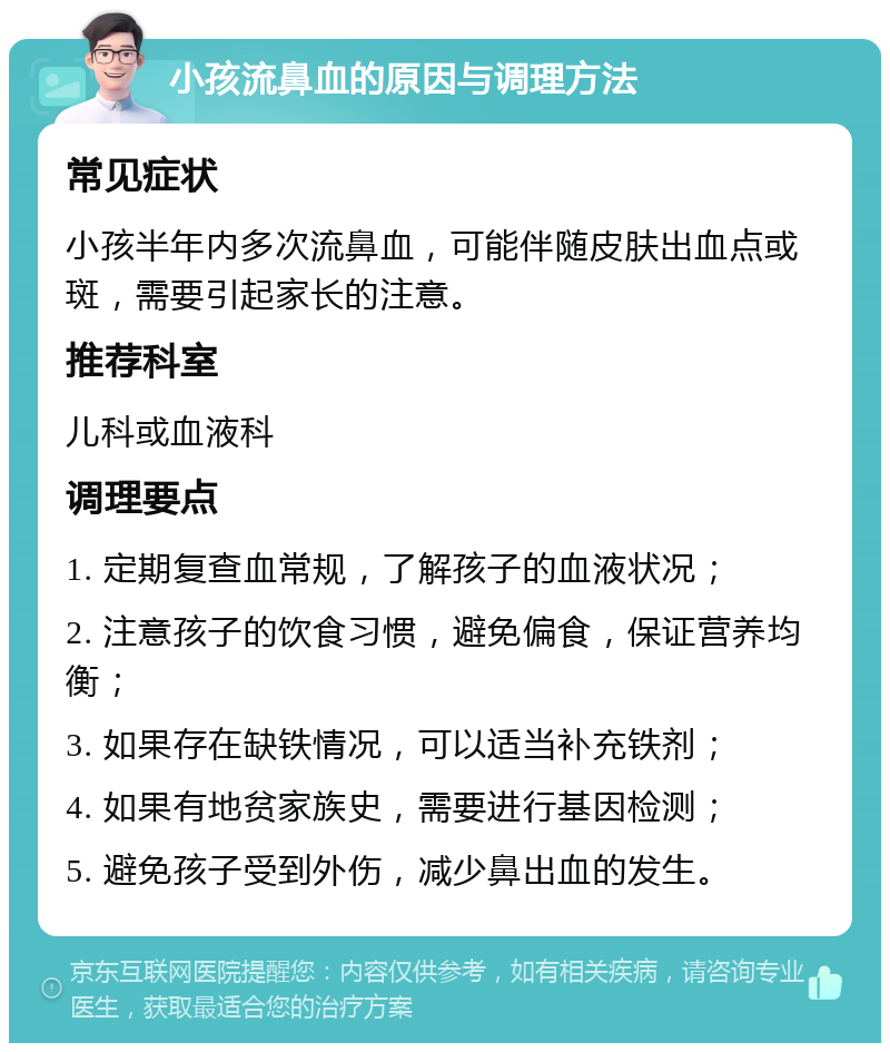 小孩流鼻血的原因与调理方法 常见症状 小孩半年内多次流鼻血，可能伴随皮肤出血点或斑，需要引起家长的注意。 推荐科室 儿科或血液科 调理要点 1. 定期复查血常规，了解孩子的血液状况； 2. 注意孩子的饮食习惯，避免偏食，保证营养均衡； 3. 如果存在缺铁情况，可以适当补充铁剂； 4. 如果有地贫家族史，需要进行基因检测； 5. 避免孩子受到外伤，减少鼻出血的发生。