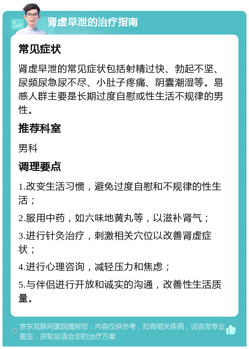 肾虚早泄的治疗指南 常见症状 肾虚早泄的常见症状包括射精过快、勃起不坚、尿频尿急尿不尽、小肚子疼痛、阴囊潮湿等。易感人群主要是长期过度自慰或性生活不规律的男性。 推荐科室 男科 调理要点 1.改变生活习惯，避免过度自慰和不规律的性生活； 2.服用中药，如六味地黄丸等，以滋补肾气； 3.进行针灸治疗，刺激相关穴位以改善肾虚症状； 4.进行心理咨询，减轻压力和焦虑； 5.与伴侣进行开放和诚实的沟通，改善性生活质量。