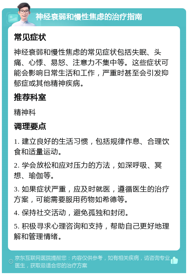 神经衰弱和慢性焦虑的治疗指南 常见症状 神经衰弱和慢性焦虑的常见症状包括失眠、头痛、心悸、易怒、注意力不集中等。这些症状可能会影响日常生活和工作，严重时甚至会引发抑郁症或其他精神疾病。 推荐科室 精神科 调理要点 1. 建立良好的生活习惯，包括规律作息、合理饮食和适量运动。 2. 学会放松和应对压力的方法，如深呼吸、冥想、瑜伽等。 3. 如果症状严重，应及时就医，遵循医生的治疗方案，可能需要服用药物如希德等。 4. 保持社交活动，避免孤独和封闭。 5. 积极寻求心理咨询和支持，帮助自己更好地理解和管理情绪。