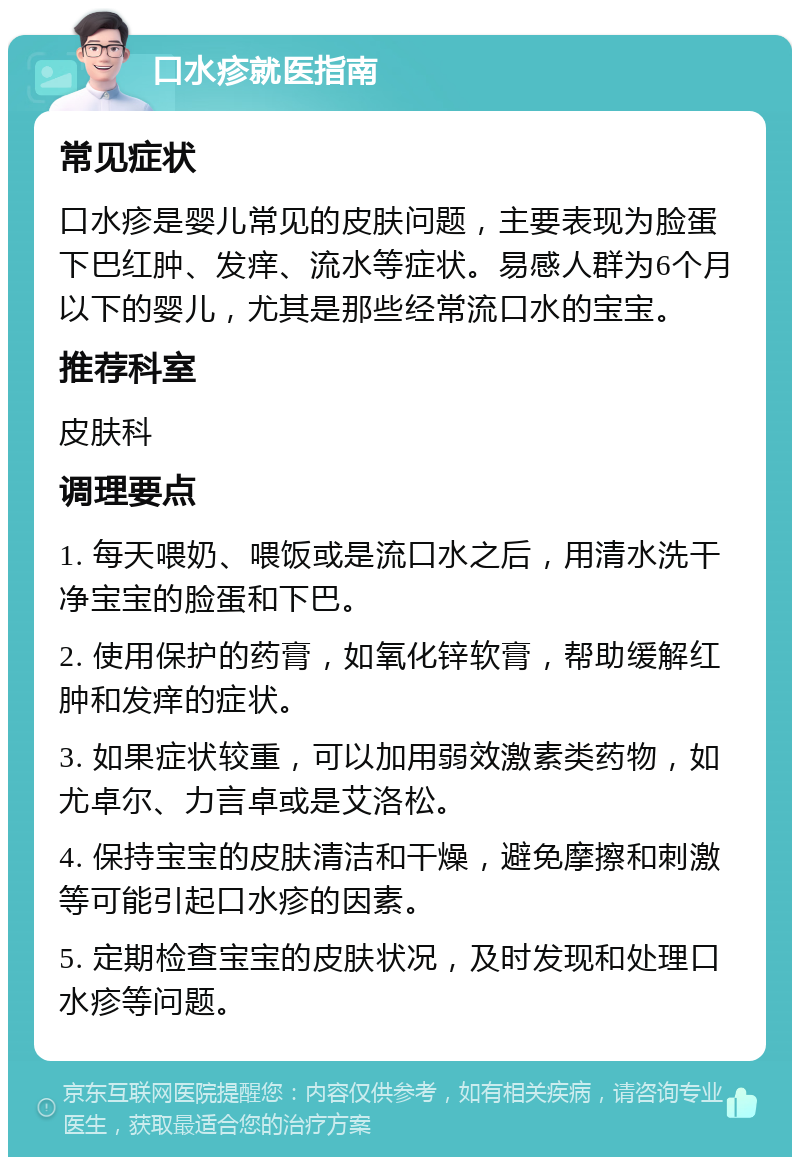 口水疹就医指南 常见症状 口水疹是婴儿常见的皮肤问题，主要表现为脸蛋下巴红肿、发痒、流水等症状。易感人群为6个月以下的婴儿，尤其是那些经常流口水的宝宝。 推荐科室 皮肤科 调理要点 1. 每天喂奶、喂饭或是流口水之后，用清水洗干净宝宝的脸蛋和下巴。 2. 使用保护的药膏，如氧化锌软膏，帮助缓解红肿和发痒的症状。 3. 如果症状较重，可以加用弱效激素类药物，如尤卓尔、力言卓或是艾洛松。 4. 保持宝宝的皮肤清洁和干燥，避免摩擦和刺激等可能引起口水疹的因素。 5. 定期检查宝宝的皮肤状况，及时发现和处理口水疹等问题。