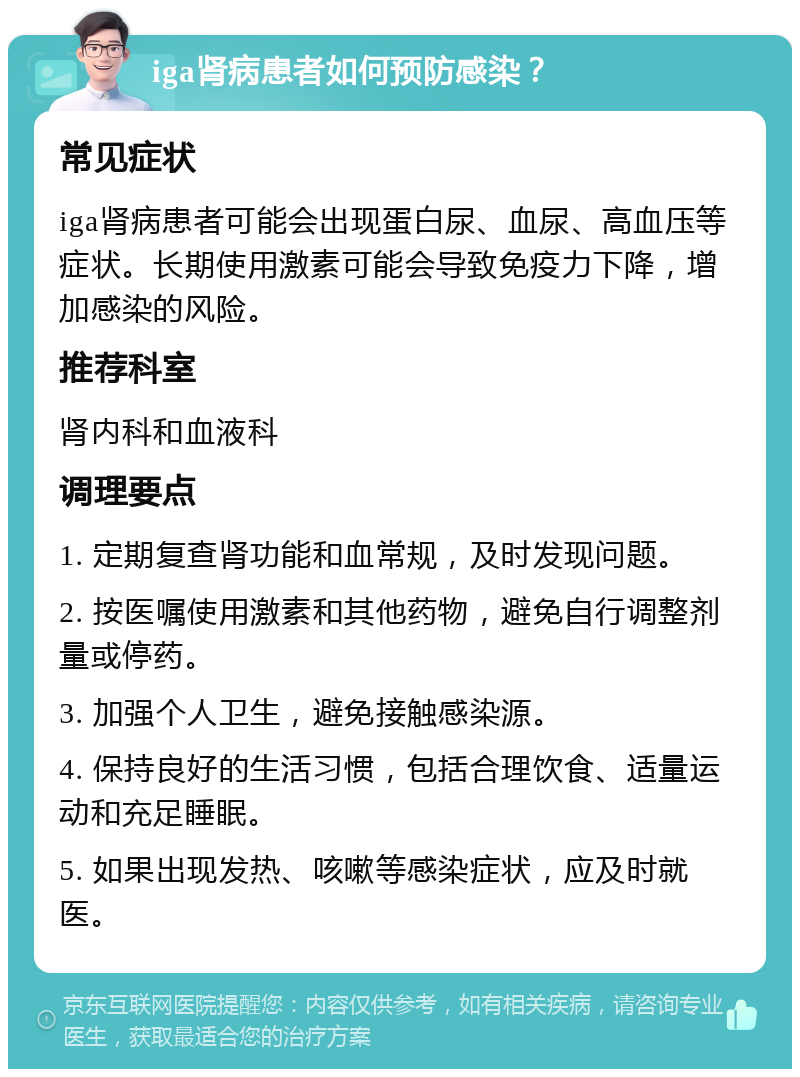 iga肾病患者如何预防感染？ 常见症状 iga肾病患者可能会出现蛋白尿、血尿、高血压等症状。长期使用激素可能会导致免疫力下降，增加感染的风险。 推荐科室 肾内科和血液科 调理要点 1. 定期复查肾功能和血常规，及时发现问题。 2. 按医嘱使用激素和其他药物，避免自行调整剂量或停药。 3. 加强个人卫生，避免接触感染源。 4. 保持良好的生活习惯，包括合理饮食、适量运动和充足睡眠。 5. 如果出现发热、咳嗽等感染症状，应及时就医。