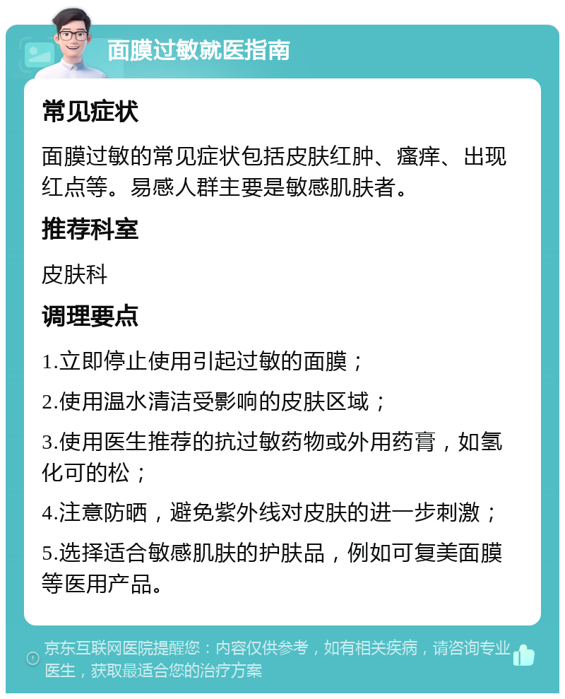 面膜过敏就医指南 常见症状 面膜过敏的常见症状包括皮肤红肿、瘙痒、出现红点等。易感人群主要是敏感肌肤者。 推荐科室 皮肤科 调理要点 1.立即停止使用引起过敏的面膜； 2.使用温水清洁受影响的皮肤区域； 3.使用医生推荐的抗过敏药物或外用药膏，如氢化可的松； 4.注意防晒，避免紫外线对皮肤的进一步刺激； 5.选择适合敏感肌肤的护肤品，例如可复美面膜等医用产品。