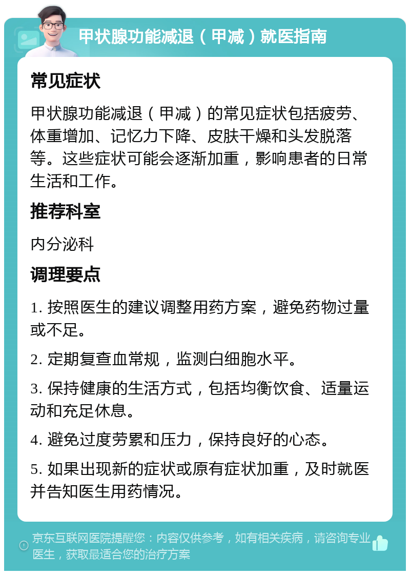 甲状腺功能减退（甲减）就医指南 常见症状 甲状腺功能减退（甲减）的常见症状包括疲劳、体重增加、记忆力下降、皮肤干燥和头发脱落等。这些症状可能会逐渐加重，影响患者的日常生活和工作。 推荐科室 内分泌科 调理要点 1. 按照医生的建议调整用药方案，避免药物过量或不足。 2. 定期复查血常规，监测白细胞水平。 3. 保持健康的生活方式，包括均衡饮食、适量运动和充足休息。 4. 避免过度劳累和压力，保持良好的心态。 5. 如果出现新的症状或原有症状加重，及时就医并告知医生用药情况。