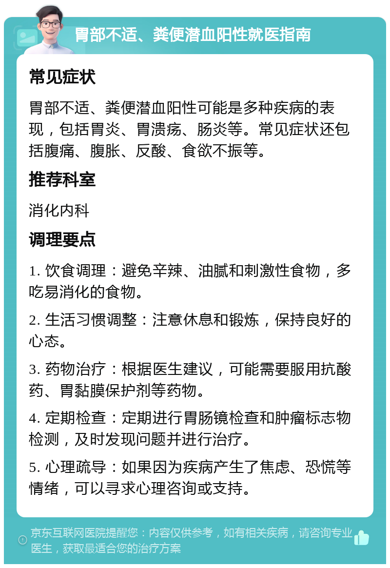 胃部不适、粪便潜血阳性就医指南 常见症状 胃部不适、粪便潜血阳性可能是多种疾病的表现，包括胃炎、胃溃疡、肠炎等。常见症状还包括腹痛、腹胀、反酸、食欲不振等。 推荐科室 消化内科 调理要点 1. 饮食调理：避免辛辣、油腻和刺激性食物，多吃易消化的食物。 2. 生活习惯调整：注意休息和锻炼，保持良好的心态。 3. 药物治疗：根据医生建议，可能需要服用抗酸药、胃黏膜保护剂等药物。 4. 定期检查：定期进行胃肠镜检查和肿瘤标志物检测，及时发现问题并进行治疗。 5. 心理疏导：如果因为疾病产生了焦虑、恐慌等情绪，可以寻求心理咨询或支持。