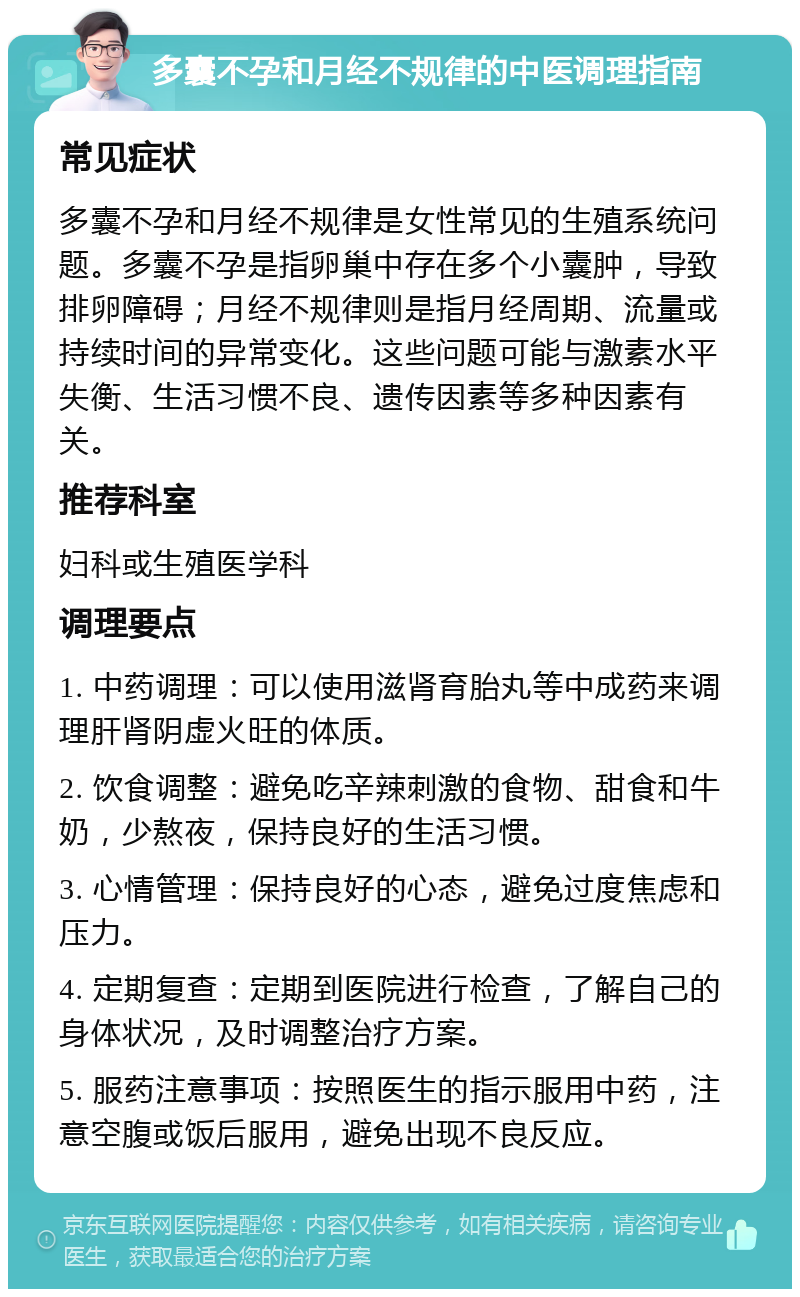 多囊不孕和月经不规律的中医调理指南 常见症状 多囊不孕和月经不规律是女性常见的生殖系统问题。多囊不孕是指卵巢中存在多个小囊肿，导致排卵障碍；月经不规律则是指月经周期、流量或持续时间的异常变化。这些问题可能与激素水平失衡、生活习惯不良、遗传因素等多种因素有关。 推荐科室 妇科或生殖医学科 调理要点 1. 中药调理：可以使用滋肾育胎丸等中成药来调理肝肾阴虚火旺的体质。 2. 饮食调整：避免吃辛辣刺激的食物、甜食和牛奶，少熬夜，保持良好的生活习惯。 3. 心情管理：保持良好的心态，避免过度焦虑和压力。 4. 定期复查：定期到医院进行检查，了解自己的身体状况，及时调整治疗方案。 5. 服药注意事项：按照医生的指示服用中药，注意空腹或饭后服用，避免出现不良反应。